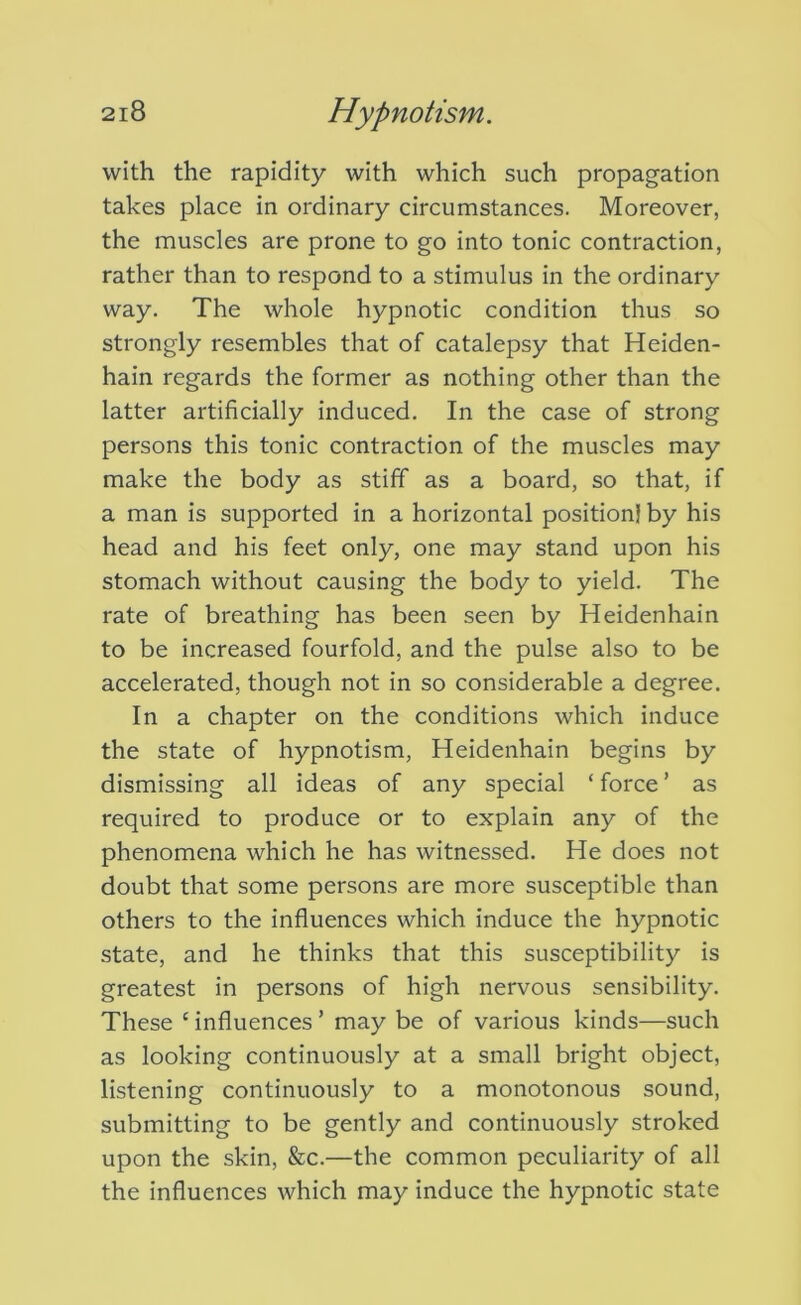 with the rapidity with which such propagation takes place in ordinary circumstances. Moreover, the muscles are prone to go into tonic contraction, rather than to respond to a stimulus in the ordinary way. The whole hypnotic condition thus so strongly resembles that of catalepsy that Heiden- hain regards the former as nothing other than the latter artificially induced. In the case of strong persons this tonic contraction of the muscles may make the body as stiff as a board, so that, if a man is supported in a horizontal position} by his head and his feet only, one may stand upon his stomach without causing the body to yield. The rate of breathing has been seen by Heidenhain to be increased fourfold, and the pulse also to be accelerated, though not in so considerable a degree. In a chapter on the conditions which induce the state of hypnotism, Heidenhain begins by dismissing all ideas of any special ‘ force ’ as required to produce or to explain any of the phenomena which he has witnessed. He does not doubt that some persons are more susceptible than others to the influences which induce the hypnotic state, and he thinks that this susceptibility is greatest in persons of high nervous sensibility. These ‘ influences ’ may be of various kinds—such as looking continuously at a small bright object, listening continuously to a monotonous sound, submitting to be gently and continuously stroked upon the skin, &c.—the common peculiarity of all the influences which may induce the hypnotic state