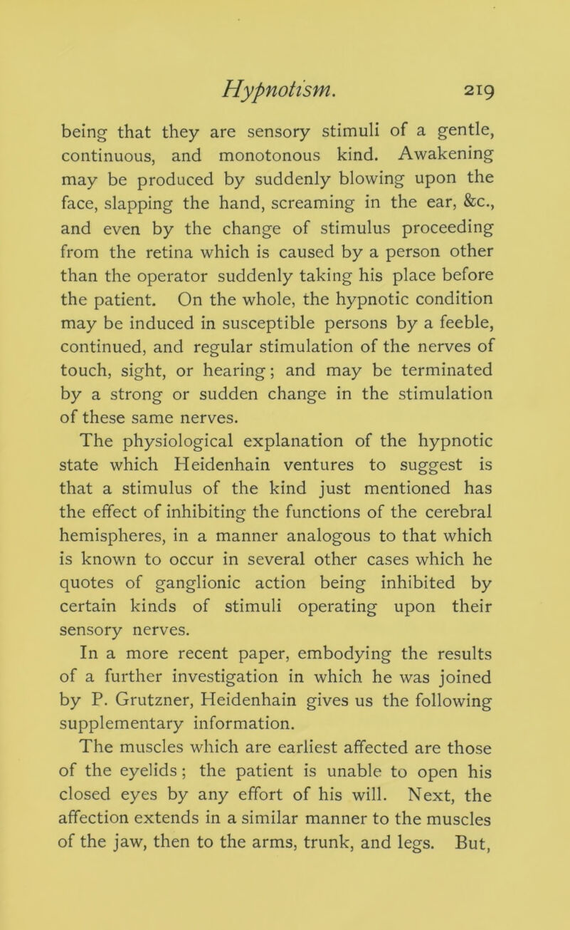 being that they are sensory stimuli of a gentle, continuous, and monotonous kind. Awakening may be produced by suddenly blowing upon the face, slapping the hand, screaming in the ear, &c., and even by the change of stimulus proceeding from the retina which is caused by a person other than the operator suddenly taking his place before the patient. On the whole, the hypnotic condition may be induced in susceptible persons by a feeble, continued, and regular stimulation of the nerves of touch, sight, or hearing; and may be terminated by a strong or sudden change in the stimulation of these same nerves. The physiological explanation of the hypnotic state which Heidenhain ventures to suggest is that a stimulus of the kind just mentioned has the effect of inhibiting the functions of the cerebral hemispheres, in a manner analogous to that which is known to occur in several other cases which he quotes of ganglionic action being inhibited by certain kinds of stimuli operating upon their sensory nerves. In a more recent paper, embodying the results of a further investigation in which he was joined by P. Grutzner, Heidenhain gives us the following supplementary information. The muscles which are earliest affected are those of the eyelids; the patient is unable to open his closed eyes by any effort of his will. Next, the affection extends in a similar manner to the muscles of the jaw, then to the arms, trunk, and legs. But,