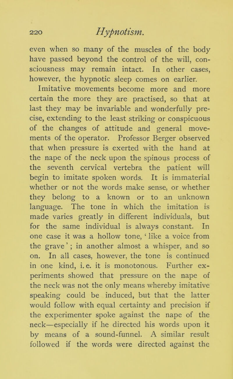 even when so many of the muscles of the body have passed beyond the control of the will, con- sciousness may remain intact. In other cases, however, the hypnotic sleep comes on earlier. Imitative movements become more and more certain the more they are practised, so that at last they may be invariable and wonderfully pre- cise, extending to the least striking or conspicuous of the changes of attitude and general move- ments of the operator. Professor Berger observed that when pressure is exerted with the hand at the nape of the neck upon the spinous process of the seventh cervical vertebra the patient will begin to imitate spoken words. It is immaterial whether or not the words make sense, or whether they belong to a known or to an unknown language. The tone in which the imitation is made varies greatly in different individuals, but for the same individual is always constant. In one case it was a hollow tone, ‘ like a voice from the grave ’ ; in another almost a whisper, and so on. In all cases, however, the tone is continued in one kind, i. e. it is monotonous. Further ex- periments showed that pressure on the nape of the neck was not the only means whereby imitative speaking could be induced, but that the latter would follow with equal certainty and precision if the experimenter spoke against the nape of the neck—especially if he directed his words upon it by means of a sound-funnel. A similar result followed if the words were directed against the