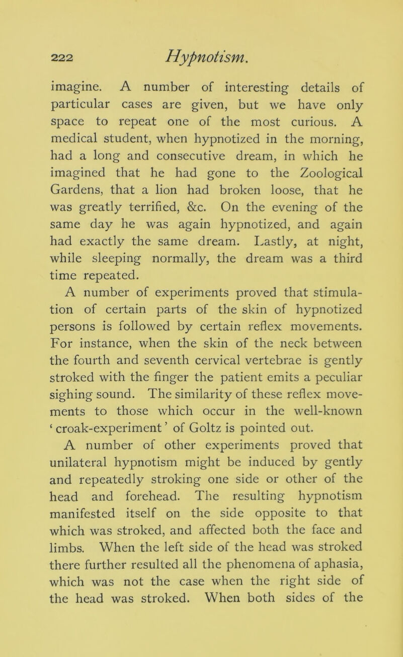imagine. A number of interesting details of particular cases are given, but we have only space to repeat one of the most curious. A medical student, when hypnotized in the morning, had a long and consecutive dream, in which he imagined that he had gone to the Zoological Gardens, that a lion had broken loose, that he was greatly terrified, &c. On the evening of the same day he was again hypnotized, and again had exactly the same dream. I.astly, at night, while sleeping normally, the dream was a third time repeated. A number of experiments proved that stimula- tion of certain parts of the skin of hypnotized persons is followed by certain reflex movements. For instance, when the skin of the neck between the fourth and seventh cervical vertebrae is gently stroked with the finger the patient emits a peculiar sighing sound. The similarity of these reflex move- ments to those which occur in the well-known ‘ croak-experiment ’ of Goltz is pointed out. A number of other experiments proved that unilateral hypnotism might be induced by gently and repeatedly stroking one side or other of the head and forehead. The resulting hypnotism manifested itself on the side opposite to that which was stroked, and affected both the face and limbs. When the left side of the head was stroked there further resulted all the phenomena of aphasia, which was not the case when the right side of the head was stroked. When both sides of the