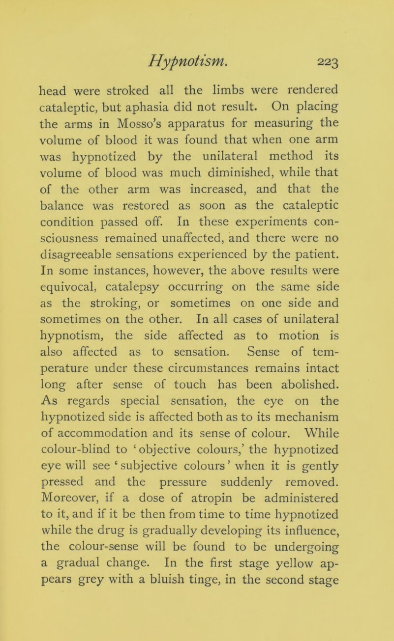 head were stroked all the limbs were rendered cataleptic, but aphasia did not result. On placing the arms in Mosso’s apparatus for measuring the volume of blood it was found that when one arm was hypnotized by the unilateral method its volume of blood was much diminished, while that of the other arm was increased, and that the balance was restored as soon as the cataleptic condition passed off. In these experiments con- sciousness remained unaffected, and there were no disagreeable sensations experienced by the patient. In some instances, however, the above results were equivocal, catalepsy occurring on the same side as the stroking, or sometimes on one side and sometimes on the other. In all cases of unilateral hypnotism, the side affected as to motion is also affected as to sensation. Sense of tem- perature under these circumstances remains intact long after sense of touch has been abolished. As regards special sensation, the eye on the hypnotized side is affected both as to its mechanism of accommodation and its sense of colour. While colour-blind to ‘objective colours,’ the hypnotized eye will see ‘ subjective colours ’ when it is gently pressed and the pressure suddenly removed. Moreover, if a dose of atropin be administered to it, and if it be then from time to time hypnotized while the drug is gradually developing its influence, the colour-sense will be found to be undergoing a gradual change. In the first stage yellow ap- pears grey with a bluish tinge, in the second stage