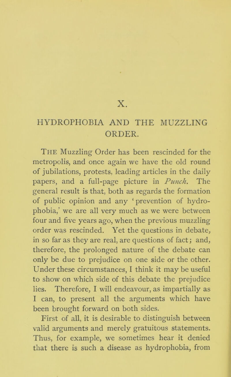 X. HYDROPHOBIA AND THE MUZZLING ORDER. The Muzzling Order has been rescinded for the metropolis, and once again we have the old round of jubilations, protests, leading articles in the daily papers, and a full-page picture in Ptinch. The general result is that, both as regards the formation of public opinion and any ‘ prevention of hydro- phobia,’ we are all very much as we were between four and five years ago, when the previous muzzling order was rescinded. Yet the questions in debate, in so far as they are real, are questions of fact; and, therefore, the prolonged nature of the debate can only be due to prejudice on one side or the other. Under these circumstances, I think it may be useful to show on which side of this debate the prejudice lies. Therefore, I will endeavour, as impartially as I can, to present all the arguments which have been brought forward on both sides. First of all, it is desirable to distinguish between valid arguments and merely gratuitous statements. Thus, for example, we sometimes hear it denied that there is such a disease as hydrophobia, from