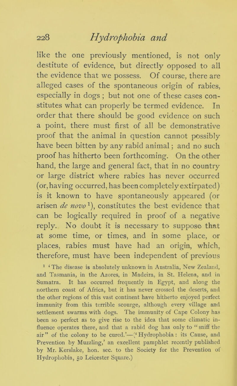 like the one previously mentioned, is not only destitute of evidence, but directly opposed to all the evidence that we possess. Of course, there are alleged cases of the spontaneous origin of rabies, especially in dogs ; but not one of these cases con- stitutes what can properly be termed evidence. In order that there should be good evidence on such a point, there must first of all be demonstrative proof that the animal in question cannot possibly have been bitten by any rabid animal; and no such proof has hitherto been forthcoming. On the other hand, the large and general fact, that in no country or large district where rabies has never occurred (or, having occurred, has been completely extirpated) is it known to have spontaneously appeared (or arisen de novo constitutes the best evidence that can be logically required in proof of a negative reply. No doubt it is necessary to suppose that at some time, or times, and in some place, or places, rabies must have had an origin, which, therefore, must have been independent of previous ^ ‘ The disease is absolutely unknown in Australia, New Zealand, and Tasmania, in the Azores, in Madeira, in St. Helena, and in Sumatra. It has occurred frequently in Egypt, and along the northern coast of Africa, but it has never crossed the deserts, and the other regions of this vast continent have hitherto enjoyed perfect immunity from this terrible scourge, although every village and settlement swarms with dogs. The immunity of Cape Colony has been so perfect as to give rise to the idea that some climatic in- fluence operates there, and that a rabid dog has only to “ sniff the air” of the colony to be cured.’—'/Hydrophobia: its Cause, and Prevention by Muzzling,’ an excellent pamphlet recently published by Mr. Kerslake, hon. sec. to the Society for the Prevention of Hydrophobia, 50 Leicester Square.)