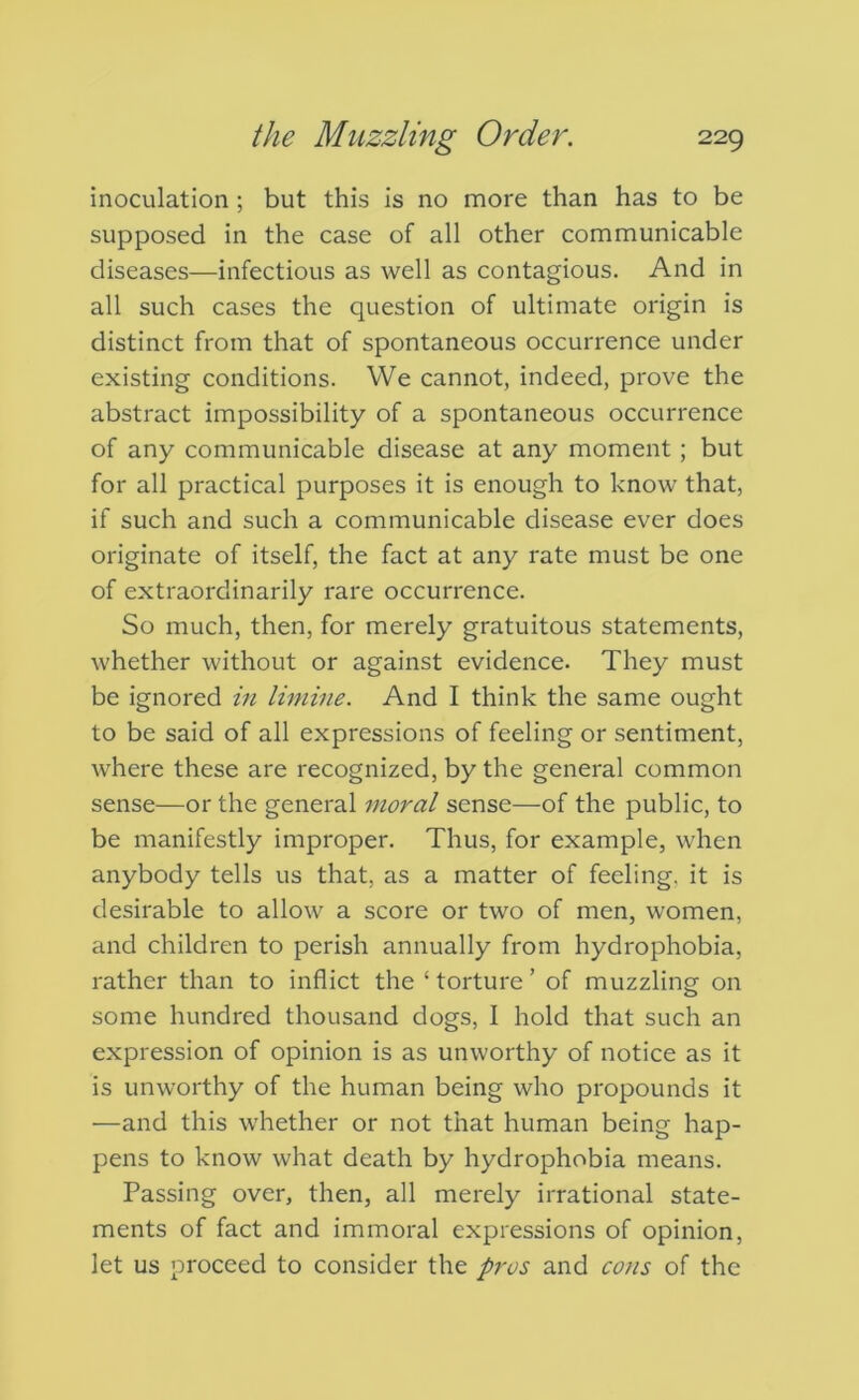 inoculation ; but this is no more than has to be supposed in the case of all other communicable diseases—infectious as well as contagious. And in all such cases the question of ultimate origin is distinct from that of spontaneous occurrence under existing conditions. We cannot, indeed, prove the abstract impossibility of a spontaneous occurrence of any communicable disease at any moment; but for all practical purposes it is enough to know that, if such and such a communicable disease ever does originate of itself, the fact at any rate must be one of extraordinarily rare occurrence. So much, then, for merely gratuitous statements, whether without or against evidence. They must be ignored in limine. And I think the same ought to be said of all expressions of feeling or sentiment, where these are recognized, by the general common sense—or the general moral sense—of the public, to be manifestly improper. Thus, for example, when anybody tells us that, as a matter of feeling, it is desirable to allow a score or two of men, women, and children to perish annually from hydrophobia, rather than to inflict the ‘ torture ’ of muzzling on some hundred thousand dogs, I hold that such an expression of opinion is as unworthy of notice as it is unworthy of the human being who propounds it —and this whether or not that human being hap- pens to know what death by hydrophobia means. Passing over, then, all merely irrational state- ments of fact and immoral expressions of opinion, let us proceed to consider the pros and cons of the