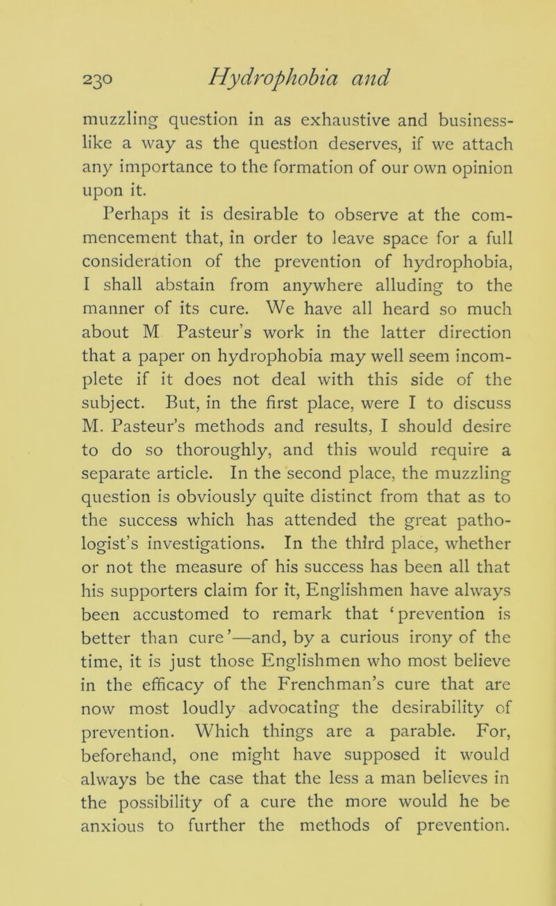 muzzling question in as exhaustive and business- like a way as the question deserves, if we attach any importance to the formation of our own opinion upon it. Perhaps it is desirable to observe at the com- mencement that, in order to leave space for a full consideration of the prevention of hydrophobia, I shall abstain from anywhere alluding to the manner of its cure. We have all heard so much about M Pasteur’s work in the latter direction that a paper on hydrophobia may well seem incom- plete if it does not deal with this side of the subject. But, in the first place, were I to discuss M. Pasteur’s methods and results, I should desire to do so thoroughly, and this would require a separate article. In the second place, the muzzling question is obviously quite distinct from that as to the success which has attended the great patho- logist’s investigations. In the third place, whether or not the measure of his success has been all that his supporters claim for it, Englishmen have always been accustomed to remark that ‘ prevention is better than cure’—and, by a curious irony of the time, it is just those Englishmen who most believe in the efficacy of the Frenchman’s cure that are now most loudly advocating the desirability of prevention. Which things are a parable. For, beforehand, one might have supposed it would always be the case that the less a man believes in the possibility of a cure the more would he be anxious to further the methods of prevention.
