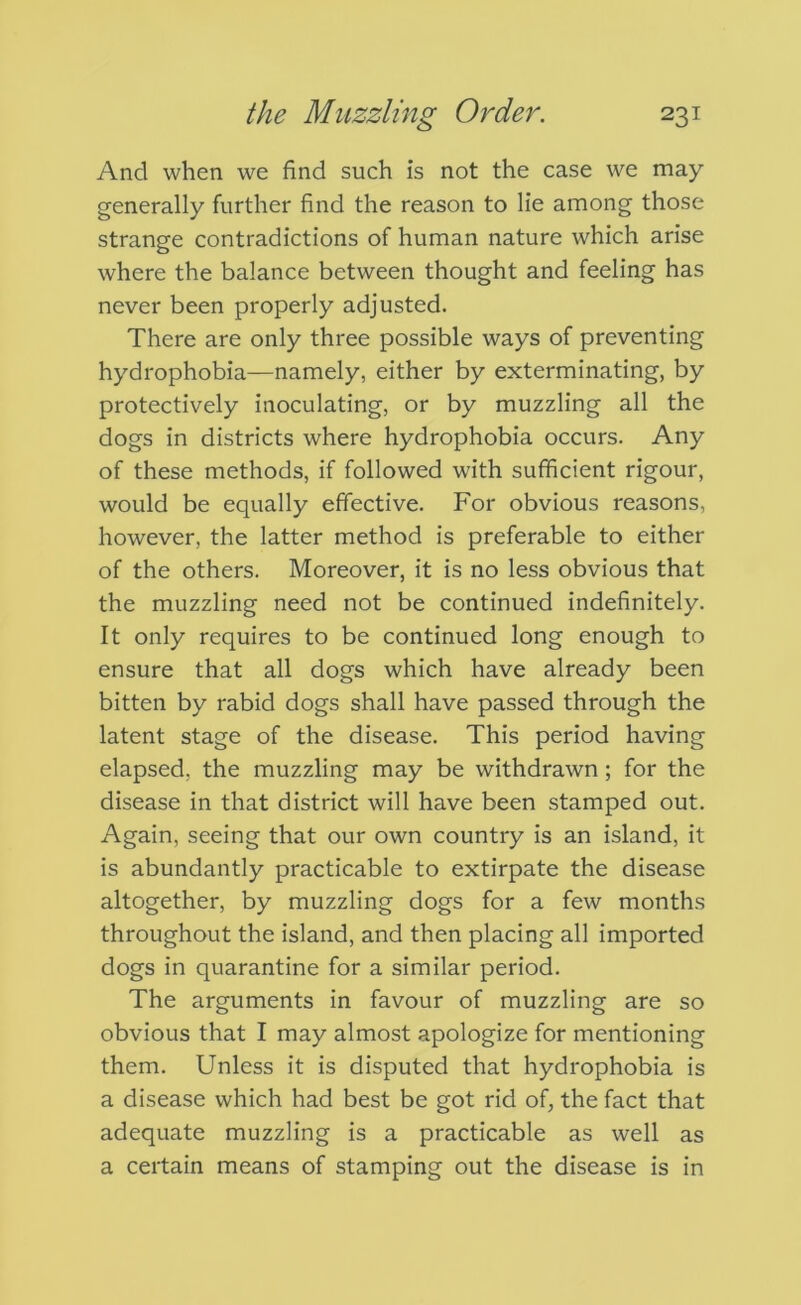 And when we find such is not the case we may generally further find the reason to lie among those strange contradictions of human nature which arise where the balance between thought and feeling has never been properly adjusted. There are only three possible ways of preventing hydrophobia—namely, either by exterminating, by protectively inoculating, or by muzzling all the dogs in districts where hydrophobia occurs. Any of these methods, if followed with sufficient rigour, would be equally effective. For obvious reasons, however, the latter method is preferable to either of the others. Moreover, it is no less obvious that the muzzling need not be continued indefinitely. It only requires to be continued long enough to ensure that all dogs which have already been bitten by rabid dogs shall have passed through the latent stage of the disease. This period having elapsed, the muzzling may be withdrawn; for the disease in that district will have been stamped out. Again, seeing that our own country is an island, it is abundantly practicable to extirpate the disease altogether, by muzzling dogs for a few months throughout the island, and then placing all imported dogs in quarantine for a similar period. The arguments in favour of muzzling are so obvious that I may almost apologize for mentioning them. Unless it is disputed that hydrophobia is a disease which had best be got rid of, the fact that adequate muzzling is a practicable as well as a certain means of stamping out the disease is in