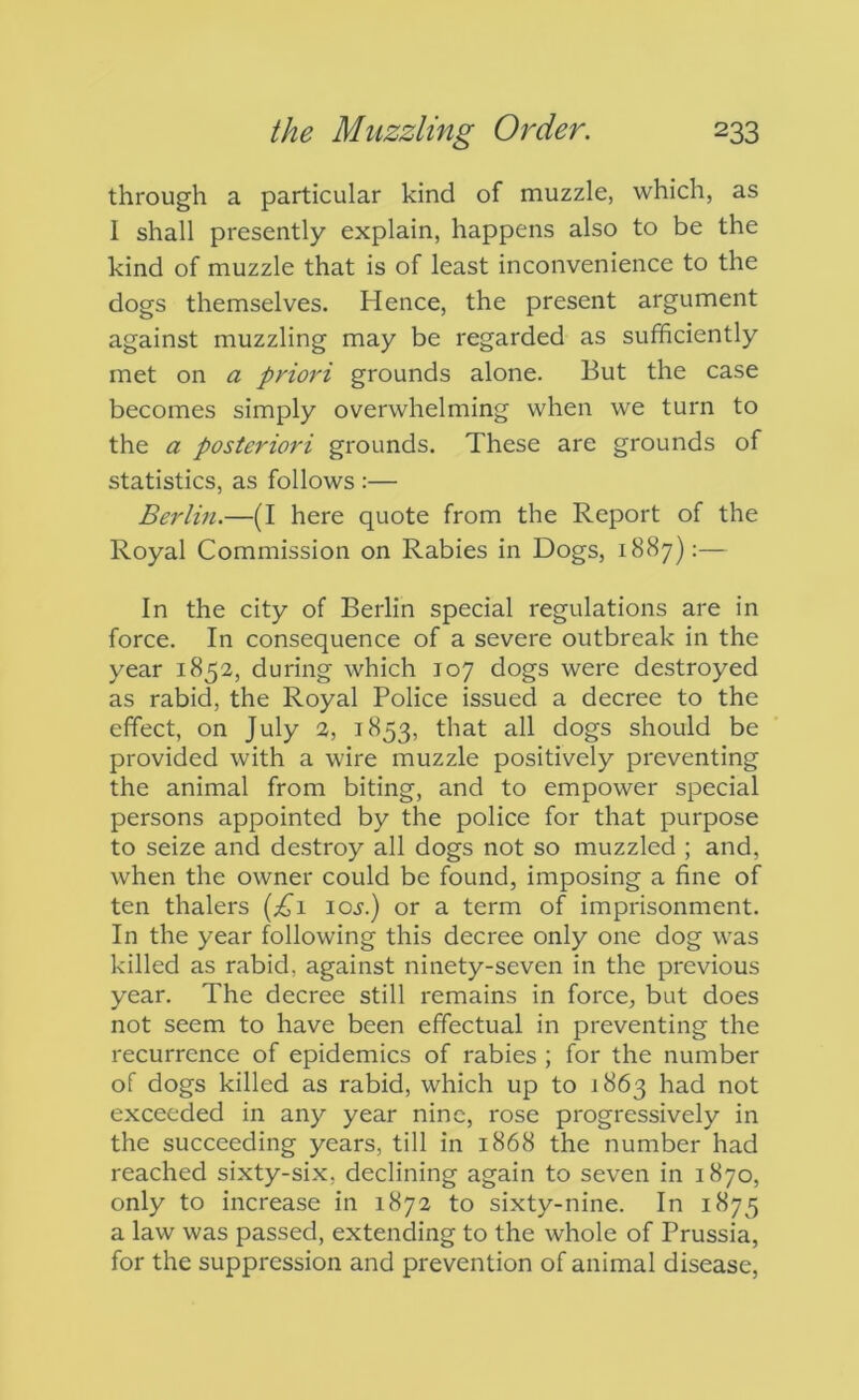 through a particular kind of muzzle, which, as I shall presently explain, happens also to be the kind of muzzle that is of least inconvenience to the dogs themselves. Hence, the present argument against muzzling may be regarded as sufficiently met on a priori grounds alone. But the case becomes simply overwhelming when we turn to the a posteriori grounds. These are grounds of statistics, as follows :— Berlin.—(I here quote from the Report of the Royal Commission on Rabies in Dogs, 1887):— In the city of Berlin special regulations are in force. In consequence of a severe outbreak in the year 1852, during which 107 dogs were destroyed as rabid, the Royal Police issued a decree to the effect, on July 2, 1853, that all dogs should be provided with a wire muzzle positively preventing the animal from biting, and to empower special persons appointed by the police for that purpose to seize and destroy all dogs not so muzzled ; and, when the owner could be found, imposing a fine of ten thalers loj.) or a term of imprisonment. In the year following this decree only one dog was killed as rabid, against ninety-seven in the previous year. The decree still remains in force, but does not seem to have been effectual in preventing the recurrence of epidemics of rabies ; for the number of dogs killed as rabid, which up to 1863 had not exceeded in any year nine, rose progressively in the succeeding years, till in 1868 the number had reached sixty-six, declining again to seven in 1870, only to increase in 1872 to sixty-nine. In 1875 a law was passed, extending to the whole of Prussia, for the suppression and prevention of animal disease,