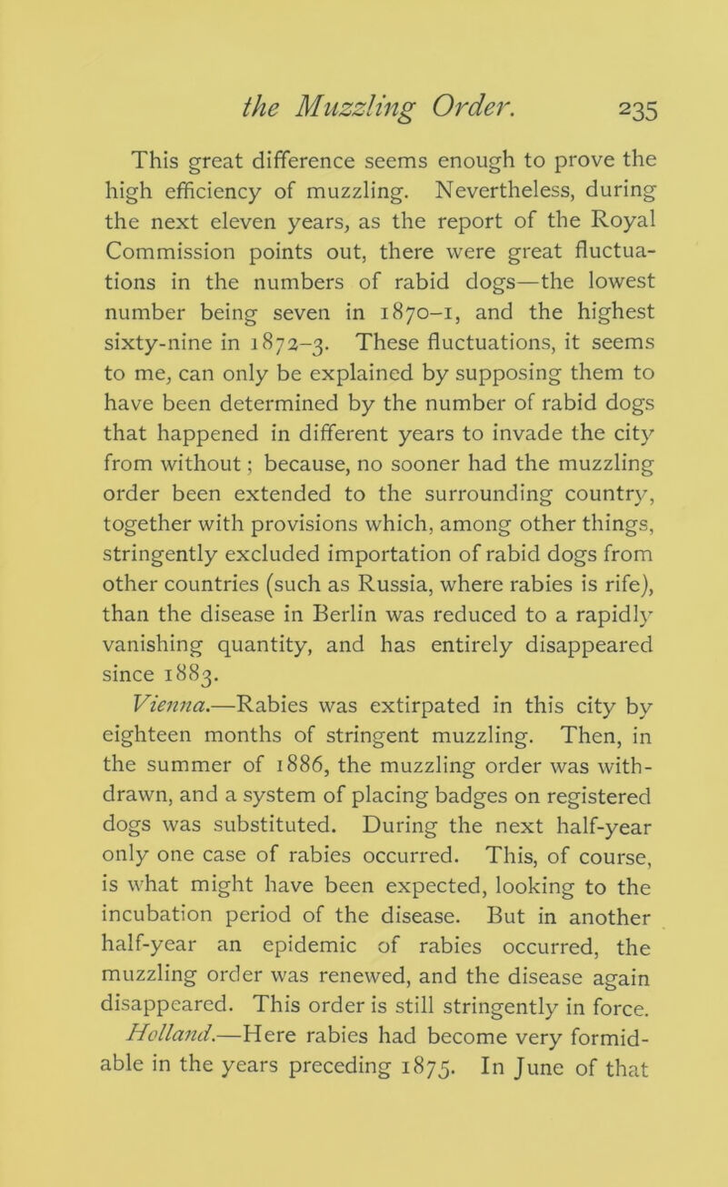 This great difference seems enough to prove the high efficiency of muzzling. Nevertheless, during the next eleven years, as the report of the Royal Commission points out, there were great fluctua- tions in the numbers of rabid dogs—the lowest number being seven in 1870-1, and the highest sixty-nine in 1872-3. These fluctuations, it seems to me, can only be explained by supposing them to have been determined by the number of rabid dogs that happened in different years to invade the city from without; because, no sooner had the muzzling order been extended to the surrounding country, together with provisions which, among other things, stringently excluded importation of rabid dogs from other countries (such as Russia, where rabies is rife), than the disease in Berlin was reduced to a rapidly vanishing quantity, and has entirely disappeared since 1883. Vienna.—Rabies was extirpated in this city by eighteen months of stringent muzzling. Then, in the summer of 1886, the muzzling order was with- drawn, and a system of placing badges on registered dogs was substituted. During the next half-year only one case of rabies occurred. This, of course, is what might have been expected, looking to the incubation period of the disease. But in another half-year an epidemic of rabies occurred, the muzzling order was renewed, and the disease again disappeared. This order is still stringently in force. Hollaiui.—Here rabies had become very formid- able in the years preceding 1875. In June of that