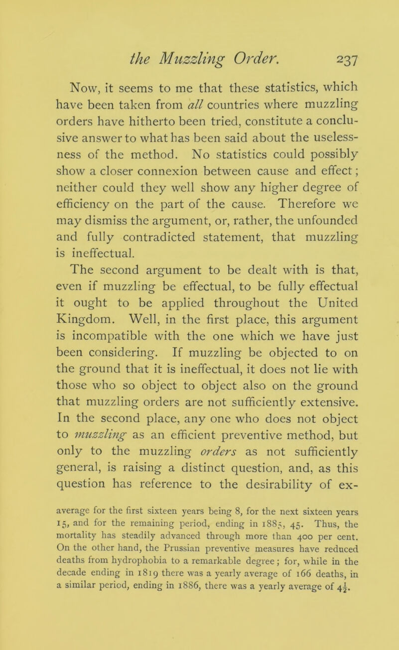 Now, it seems to me that these statistics, which have been taken from all countries where muzzling orders have hitherto been tried, constitute a conclu- sive answer to what has been said about the useless- ness of the method. No statistics could possibly show a closer connexion between cause and effect; neither could they well show any higher degree of efficiency on the part of the cause. Therefore w'C may dismiss the argument, or, rather, the unfounded and fully contradicted statement, that muzzling is ineffectual. The second argument to be dealt with is that, even if muzzling be effectual, to be fully effectual it ought to be applied throughout the United Kingdom. Well, in the first place, this argument is incompatible with the one which we have just been considering. If muzzling be objected to on the ground that it is ineffectual, it does not lie with those who so object to object also on the ground that muzzling orders are not sufficiently extensive. In the second place, any one who does not object to rmizzling as an efficient preventive method, but only to the muzzling orders as not sufficiently general, is raising a distinct question, and, as this question has reference to the desirability of ex- averagc for the first sixteen years being 8, for the next sixteen years 15, and for the remaining period, ending in 1885, 45. Thus, the mortality has steadily advanced through more than 400 per cent. On the other hand, the Prussian preventive measures have reduced deaths from hydrophobia to a remarkable degree; for, while in the decade ending in 1819 there was a yearly average of 166 deaths, in a similar period, ending in 1886, there was a yearly average of 4j.
