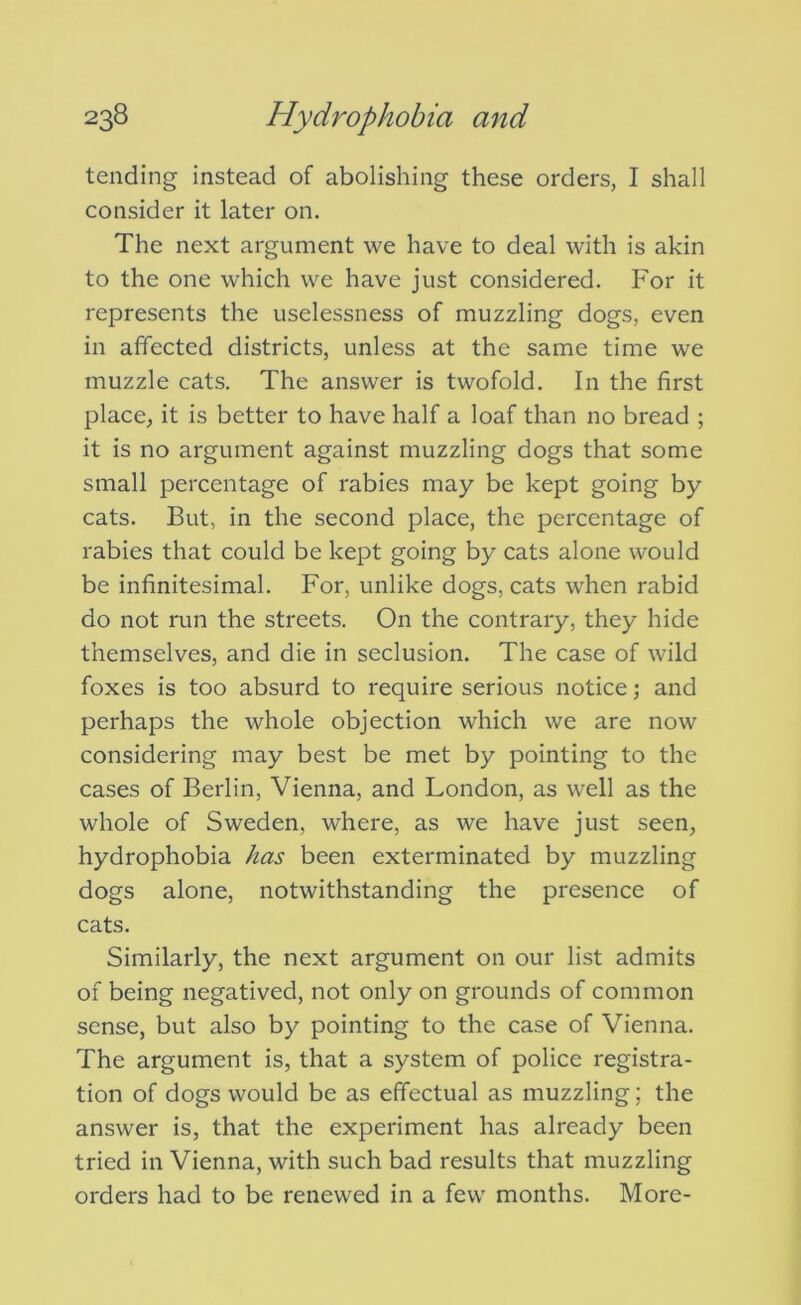 tending instead of abolishing these orders, I shall consider it later on. The next argument we have to deal with is akin to the one which we have just considered. For it represents the uselessness of muzzling dogs, even in affected districts, unless at the same time we muzzle cats. The answer is twofold. In the first place, it is better to have half a loaf than no bread ; it is no argument against muzzling dogs that some small percentage of rabies may be kept going by cats. But, in the second place, the percentage of rabies that could be kept going by cats alone would be infinitesimal. For, unlike dogs, cats when rabid do not run the streets. On the contrary, they hide themselves, and die in seclusion. The case of wild foxes is too absurd to require serious notice; and perhaps the whole objection which we are now considering may best be met by pointing to the cases of Berlin, Vienna, and London, as well as the whole of Sweden, where, as we have just seen, hydrophobia has been exterminated by muzzling dogs alone, notwithstanding the presence of cats. Similarly, the next argument on our list admits of being negatived, not only on grounds of common sense, but also by pointing to the case of Vienna. The argument is, that a system of police registra- tion of dogs would be as effectual as muzzling; the answer is, that the experiment has already been tried in Vienna, with such bad results that muzzling orders had to be renewed in a few months. More-