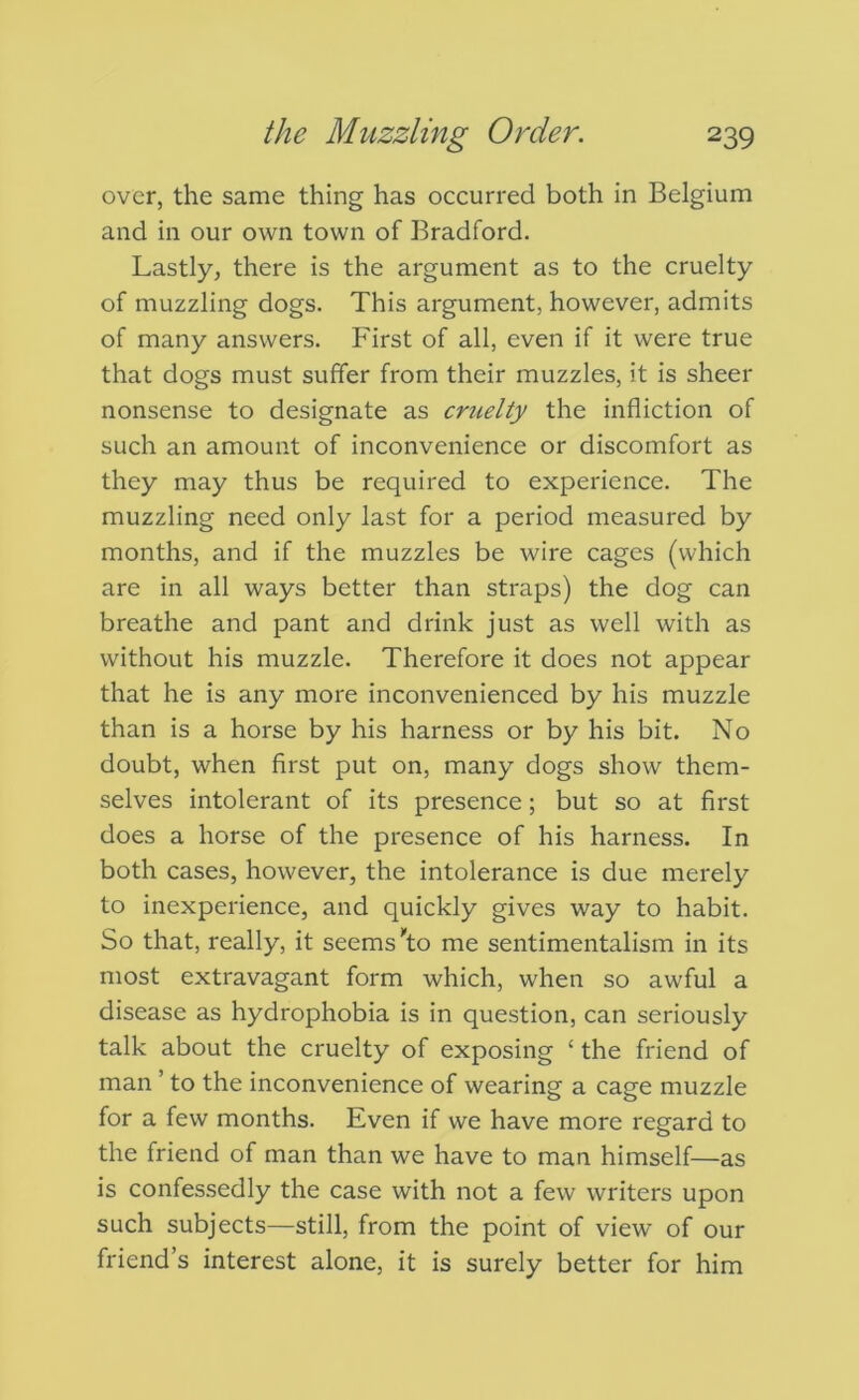 over, the same thing has occurred both in Belgium and in our own town of Bradford. Lastly, there is the argument as to the cruelty of muzzling dogs. This argument, however, admits of many answers. First of all, even if it were true that dogs must suffer from their muzzles, it is sheer nonsense to designate as cruelty the infliction of such an amount of inconvenience or discomfort as they may thus be required to experience. The muzzling need only last for a period measured by months, and if the muzzles be wire cages (which are in all ways better than straps) the dog can breathe and pant and drink just as well with as without his muzzle. Therefore it does not appear that he is any more inconvenienced by his muzzle than is a horse by his harness or by his bit. No doubt, when first put on, many dogs show them- selves intolerant of its presence; but so at first does a horse of the presence of his harness. In both cases, however, the intolerance is due merely to inexperience, and quickly gives way to habit. So that, really, it seems to me sentimentalism in its most extravagant form which, when so awful a disease as hydrophobia is in question, can seriously talk about the cruelty of exposing ‘ the friend of man ’ to the inconvenience of wearing a cage muzzle for a few months. Even if we have more regard to the friend of man than we have to man himself—as is confessedly the case with not a few writers upon such subjects—still, from the point of view of our friend’s interest alone, it is surely better for him