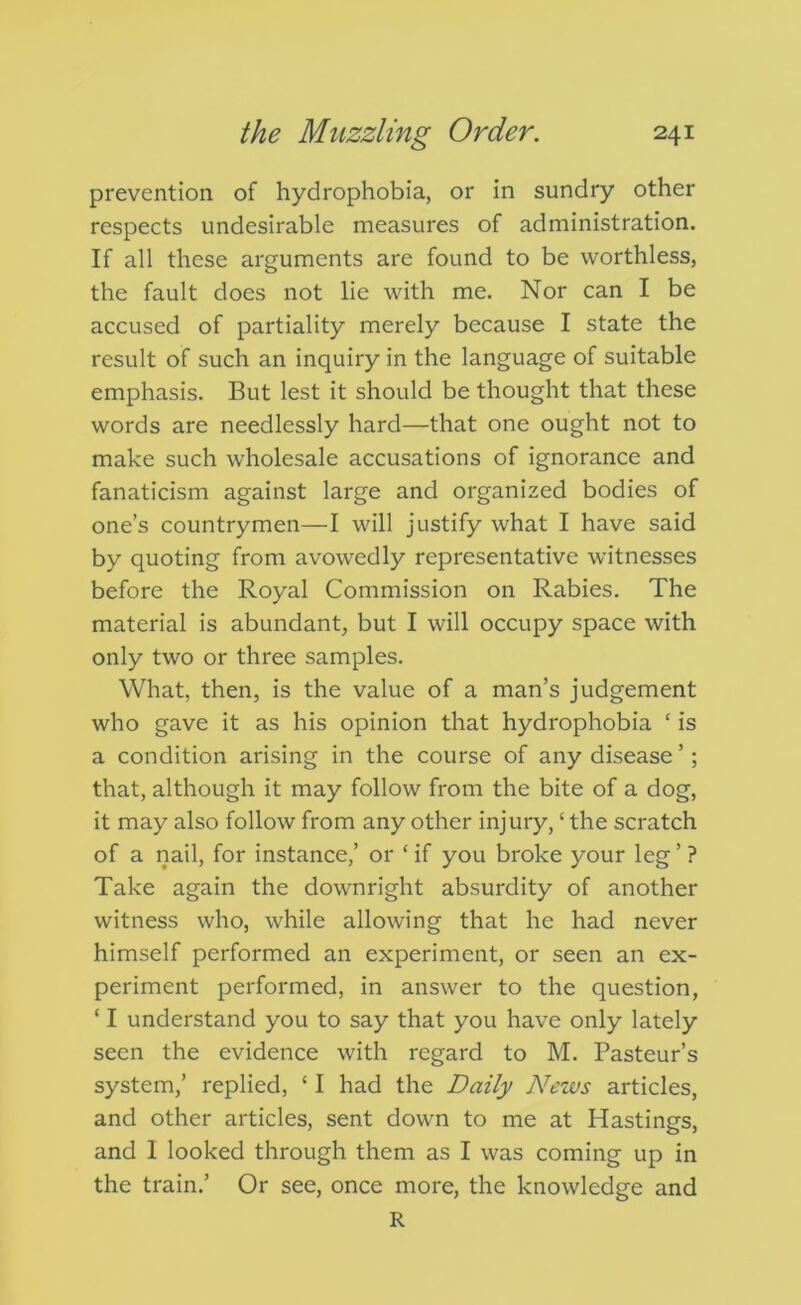 prevention of hydrophobia, or in sundry other respects undesirable measures of administration. If all these arguments are found to be worthless, the fault does not lie with me. Nor can I be accused of partiality merely because I state the result of such an inquiry in the language of suitable emphasis. But lest it should be thought that these words are needlessly hard—that one ought not to make such wholesale accusations of ignorance and fanaticism against large and organized bodies of one’s countrymen—I will justify what I have said by quoting from avowedly representative witnesses before the Royal Commission on Rabies. The material is abundant, but I will occupy space with only two or three samples. What, then, is the value of a man’s judgement who gave it as his opinion that hydrophobia ‘ is a condition arising in the course of any disease’; that, although it may follow from the bite of a dog, it may also follow from any other injury, ‘ the scratch of a nail, for instance,’ or ‘ if you broke your leg ’ ? Take again the downright absurdity of another witness who, while allowing that he had never himself performed an experiment, or seen an ex- periment performed, in answer to the question, ‘ I understand you to say that you have only lately seen the evidence with regard to M. Pasteur’s system,’ replied, ‘ I had the Daily News articles, and other articles, sent down to me at Hastings, and 1 looked through them as I was coming up in the train.’ Or see, once more, the knowledge and R