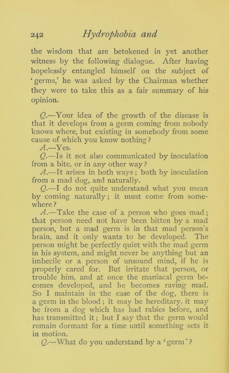 the wisdom that are betokened in yet another witness by the following dialogue. After having hopelessly entangled himself on the subject of ‘ germs/ he was asked by the Chairman whether they were to take this as a fair summary of his opinion. Q.—Your idea of the growth of the disease is that it develops from a germ coming from nobody knows where, but existing in somebody from some cause of which you know nothing ? y^.—Yes. Q.—Is it not also communicated by inoculation from a bite, or in any other way ? A.—It arises in both ways ; both by inoculation from a mad dog, and naturally. Q.—I do not quite understand what you mean by coming naturally; it must come from some- where ? A.—Take the case of a person who goes mad; that person need not have been bitten by a mad person, but a mad germ is in that mad person’s brain, and it only wants to be developed. The person might be perfectly quiet with the mad germ in his system, and might never be anything but an imbecile or a person of unsound mind, if he is properly cared for. But irritate that person, or trouble him, and at once the maniacal germ be- comes developed, and he becomes raving mad. So I maintain in the case of the dog, there is a germ in the blood ; it may be hereditary, it may be from a dog which has had rabies before, and has transmitted it; but I say that the germ would remain dormant for a time until something sets it in motion. Q.—What do you understand by a ^ germ ’ ?