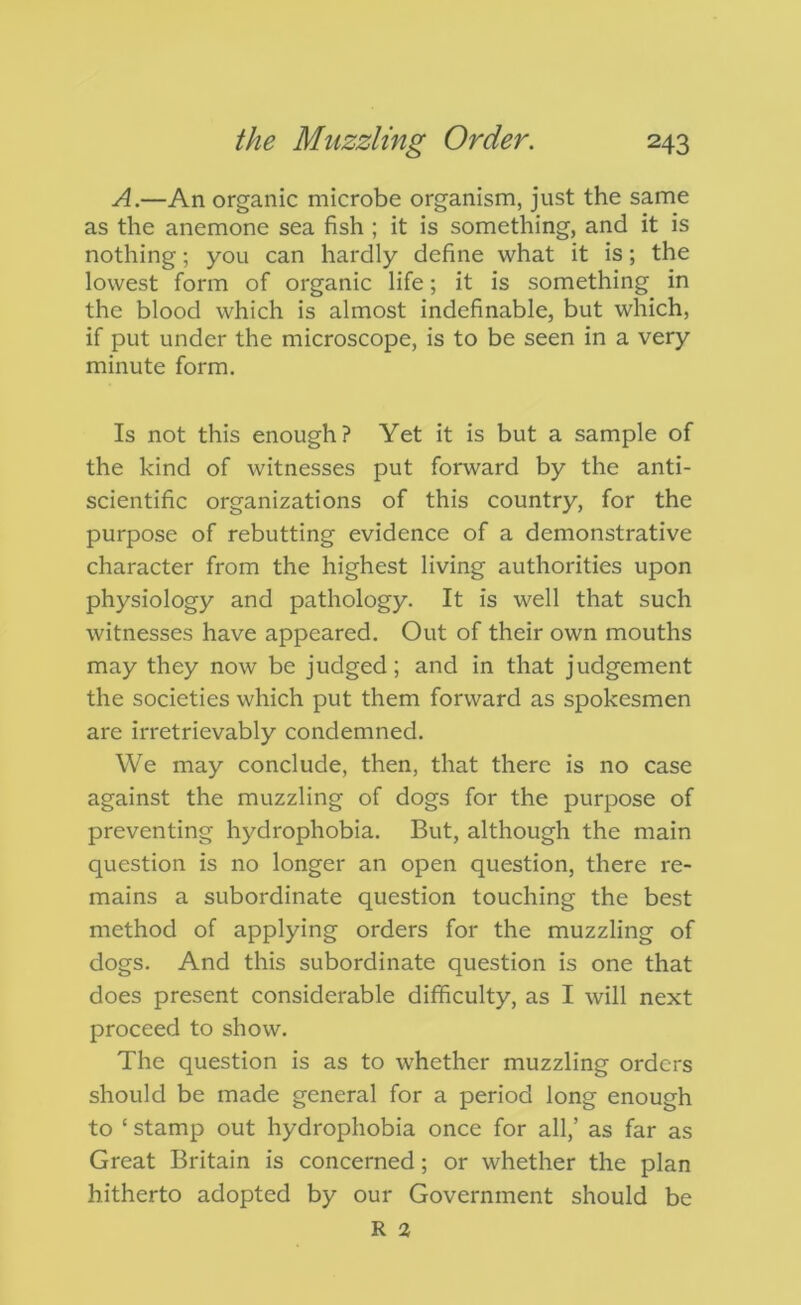 A.—An organic microbe organism, just the same as the anemone sea fish ; it is something, and it is nothing; you can hardly define what it is; the lowest form of organic life; it is something in the blood which is almost indefinable, but which, if put under the microscope, is to be seen in a very minute form. Is not this enough? Yet it is but a sample of the kind of witnesses put forward by the anti- scientific organizations of this country, for the purpose of rebutting evidence of a demonstrative character from the highest living authorities upon physiology and pathology. It is well that such witnesses have appeared. Out of their own mouths may they now be judged; and in that judgement the societies which put them forward as spokesmen are irretrievably condemned. We may conclude, then, that there is no case against the muzzling of dogs for the purpose of preventing hydrophobia. But, although the main question is no longer an open question, there re- mains a subordinate question touching the best method of applying orders for the muzzling of dogs. And this subordinate question is one that does present considerable difficulty, as I will next proceed to show. The question is as to whether muzzling orders should be made general for a period long enough to ‘ stamp out hydrophobia once for all,’ as far as Great Britain is concerned; or whether the plan hitherto adopted by our Government should be