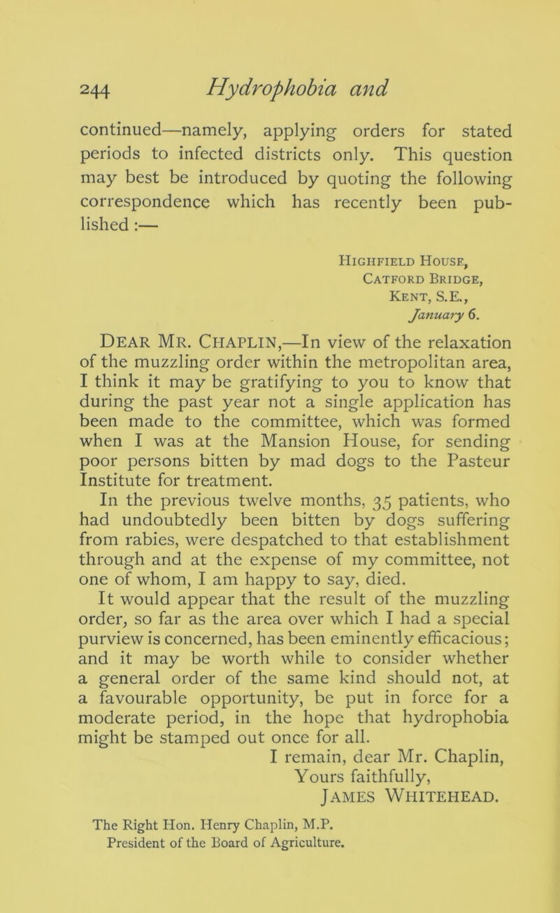 continued—namely, applying orders for stated periods to infected districts only. This question may best be introduced by quoting the following correspondence which has recently been pub- lished :— Highfield House, Catford Bridge, Kent, S.E., January 6. Dear Mr, Chaplin,—In view of the relaxation of the muzzling order within the metropolitan area, I think it may be gratifying to you to know that during the past year not a single application has been made to the committee, which was formed when I was at the Mansion House, for sending poor persons bitten by mad dogs to the Pasteur Institute for treatment. In the previous twelve months, 35 patients, who had undoubtedly been bitten by dogs suffering from rabies, were despatched to that establishment through and at the expense of my committee, not one of whom, I am happy to say, died. It would appear that the result of the muzzling order, so far as the area over which I had a special purview is concerned, has been eminently efficacious; and it may be worth while to consider whether a general order of the same kind should not, at a favourable opportunity, be put in force for a moderate period, in the hope that hydrophobia might be stamped out once for all. I remain, dear Mr. Chaplin, Yours faithfully, James Whitehead. The Right Hon. Henry Chaplin, M.P. President of the Board of Agriculture.