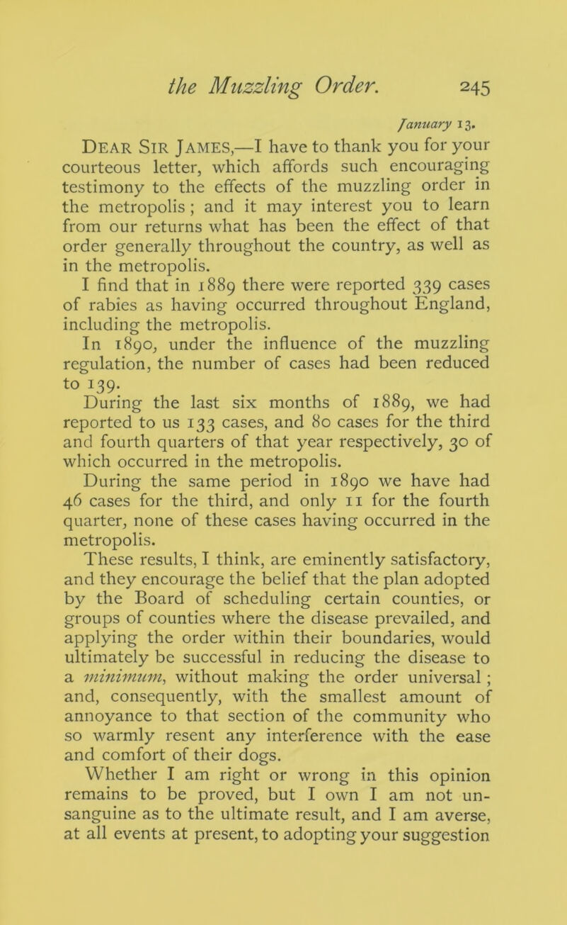 January 13. Dear Sir James,—I have to thank you for your courteous letter, which affords such encouraging testimony to the effects of the muzzling order in the metropolis; and it may interest you to learn from our returns what has been the effect of that order generally throughout the country, as well as in the metropolis. I find that in 1889 there were reported 339 cases of rabies as having occurred throughout England, including the metropolis. In 1890, under the influence of the muzzling regulation, the number of cases had been reduced to 139. During the last six months of 1889, we had reported to us 133 cases, and 80 cases for the third and fourth quarters of that year respectively, 30 of which occurred in the metropolis. During the same period in 1890 we have had 46 cases for the third, and only ii for the fourth quarter, none of these cases having occurred in the metropolis. These results, I think, are eminently satisfactory, and they encourage the belief that the plan adopted by the Board of scheduling certain counties, or groups of counties where the disease prevailed, and applying the order within their boundaries, would ultimately be successful in reducing the disease to a minimum, without making the order universal; and, consequently, with the smallest amount of annoyance to that section of the community who so warmly resent any interference with the ease and comfort of their dogs. Whether I am right or wrong in this opinion remains to be proved, but I own I am not un- sanguine as to the ultimate result, and I am averse, at all events at present, to adopting your suggestion