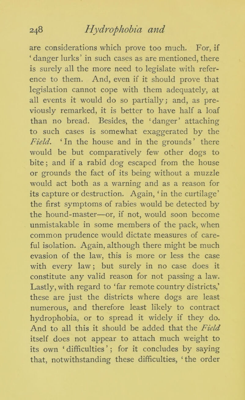 are considerations which prove too much. For, if ‘ danger lurks’ in such cases as are mentioned, there is surely all the more need to legislate with refer- ence to them. And, even if it should prove that legislation cannot cope with them adequately, at all events it would do so partially; and, as pre- viously remarked, it is better to have half a loaf than no bread. Besides, the ‘danger’ attaching to such cases is somewhat exaggerated by the Field. ‘ In the house and in the grounds ’ there would be but comparatively few other dogs to bite; and if a rabid dog escaped from the house or grounds the fact of its being without a muzzle would act both as a warning and as a reason for its capture or destruction. Again, ‘ in the curtilage’ the first symptoms of rabies would be detected by the hound-master—or, if not, would soon become unmistakable in some members of the pack, when common prudence would dictate measures of care- ful isolation. Again, although there might be much evasion of the law, this is more or less the case with every law; but surely in no case does it constitute any valid reason for not passing a law. Lastly, with regard to ‘far remote country districts,’ these are just the districts where dogs are least numerous, and therefore least likely to contract hydrophobia, or to spread it widely if they do. And to all this it should be added that the Field itself does not appear to attach much weight to its own ‘ difficulties ’; for it concludes by saying that, notwithstanding these difficulties, ‘ the order
