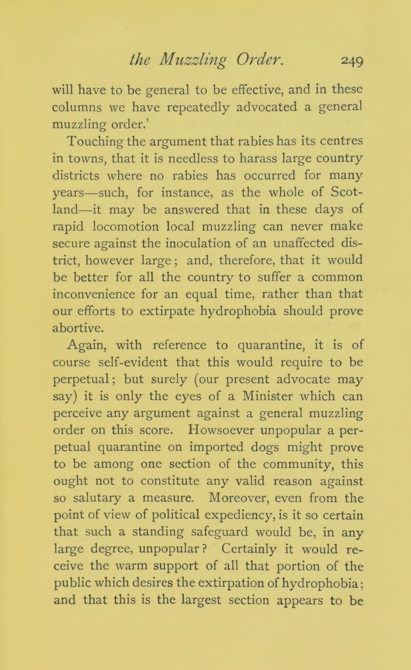 will have to be general to be effective, and in these columns we have repeatedly advocated a general muzzling order.’ Touching the argument that rabies has its centres in towns, that it is needless to harass large country districts where no rabies has occurred for many years—such, for instance, as the whole of Scot- land—it may be answered that in these days of rapid locomotion local muzzling can never make secure against the inoculation of an unaffected dis- trict, however large; and, therefore, that it would be better for all the country to suffer a common inconvenience for an equal time, rather than that our efforts to extirpate hydrophobia should prove abortive. Again, with reference to quarantine, it is of course self-evident that this would require to be perpetual; but surely (our present advocate may say) it is only the eyes of a Minister which can perceive any argument against a general muzzling order on this score. Howsoever unpopular a per- petual quarantine on imported dogs might prove to be among one section of the community, this ought not to constitute any valid reason against so salutary a measure. Moreover, even from the point of view of political expediency, is it so certain that such a standing safeguard would be, in any large degree, unpopular? Certainly it would re- ceive the warm support of all that portion of the public which desires the extirpation of hydrophobia; and that this is the largest section appears to be