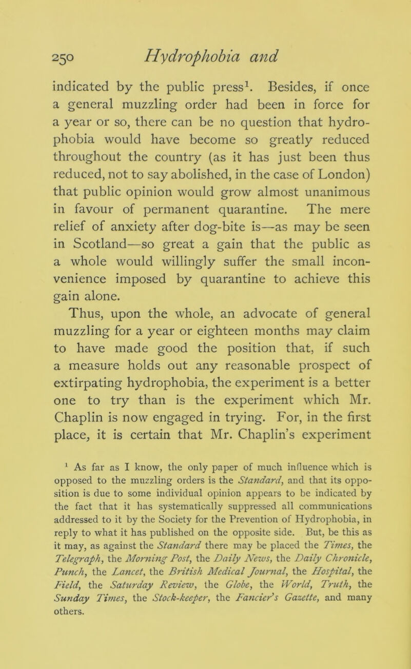 indicated by the public press^. Besides, if once a general muzzling order had been in force for a year or so, there can be no question that hydro- phobia would have become so greatly reduced throughout the country (as it has just been thus reduced, not to say abolished, in the case of London) that public opinion would grow almost unanimous in favour of permanent quarantine. The mere relief of anxiety after dog-bite is—as may be seen in Scotland—so great a gain that the public as a whole would willingly suffer the small incon- venience imposed by quarantine to achieve this gain alone. Thus, upon the whole, an advocate of general muzzling for a year or eighteen months may claim to have made good the position that, if such a measure holds out any reasonable prospect of extirpating hydrophobia, the experiment is a better one to try than is the experiment which Mr. Chaplin is now engaged in trying. For, in the first place, it is certain that Mr. Chaplin’s experiment ' As far as I know, the only paper of much influence which is opposed to the muzzling orders is the Standard, and that its oppo- sition is due to some individual opinion appears to be indicated by the fact that it has systematically suppressed all communications addressed to it by the Society for the Prevention of Hydrophobia, in reply to what it has published on the opposite side. But, be this as it may, as against the Standard there may be placed the Times, the Telegraph, the Morning Post, the Daily News, the Daily Chronicle, Punch, the Lancet, the British Medical Journal, the Hospital, the Field, the Saturday Review, the Globe, the World, Truth, the Sunday Times, the Stock-keeper, the Fancier's Gazette, and many others.
