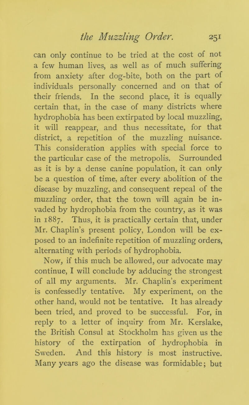 can only continue to be tried at the cost of not a few human lives, as well as of much suffering from anxiety after dog-bite, both on the part of individuals personally concerned and on that of their friends. In the second place, it is equally certain that, in the case of many districts where hydrophobia has been extirpated by local muzzling, it will reappear, and thus necessitate, for that district, a repetition of the muzzling nuisance. This consideration applies with special force to the particular case of the metropolis. Surrounded as it is by a dense canine population, it can only be a question of time, after every abolition of the disease by muzzling, and consequent repeal of the muzzling order, that the town will again be in- vaded by hydrophobia from the country, as it was in 1887. Thus, it is practically certain that, under Mr. Chaplin’s present policy, London will be ex- posed to an indefinite repetition of muzzling orders, alternating with periods of hydrophobia. Now, if this much be allowed, our advocate may continue, I will conclude by adducing the strongest of all my arguments. Mr. Chaplin’s experiment is confessedly tentative. My experiment, on the other hand, would not be tentative. It has already been tried, and proved to be successful. For, in reply to a letter of inquiry from Mr. Kerslake, the British Consul at Stockholm has given us the history of the extirpation of hydrophobia in Sweden. And this history is most instructive. Many years ago the disease was formidable; but