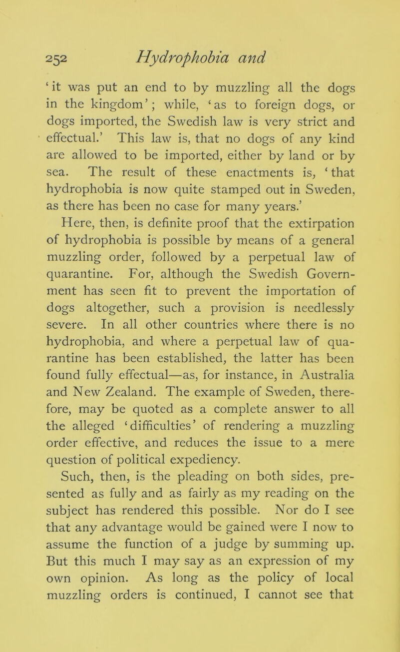 ‘ it was put an end to by muzzling all the dogs in the kingdom’; while, ‘as to foreign dogs, or dogs imported, the Swedish law is very strict and effectual.’ This law is, that no dogs of any kind are allowed to be imported, either by land or by sea. The result of these enactments is, ‘ that hydrophobia is now quite stamped out in Sweden, as there has been no case for many years.’ Here, then, is definite proof that the extirpation of hydrophobia is possible by means of a general muzzling order, followed by a perpetual law of quarantine. For, although the Swedish Govern- ment has seen fit to prevent the importation of dogs altogether, such a provision is needlessly severe. In all other countries where there is no hydrophobia, and where a perpetual law of qua- rantine has been established, the latter has been found fully effectual—as, for instance, in Australia and New Zealand. The example of Sweden, there- fore, may be quoted as a complete answer to all the alleged ‘difficulties’ of rendering a muzzling order effective, and reduces the issue to a mere question of political expediency. Such, then, is the pleading on both sides, pre- sented as fully and as fairly as my reading on the subject has rendered this possible. Nor do I see that any advantage would be gained were I now to assume the function of a judge by summing up. But this much I may say as an expression of my own opinion. As long as the policy of local muzzling orders is continued, I cannot see that