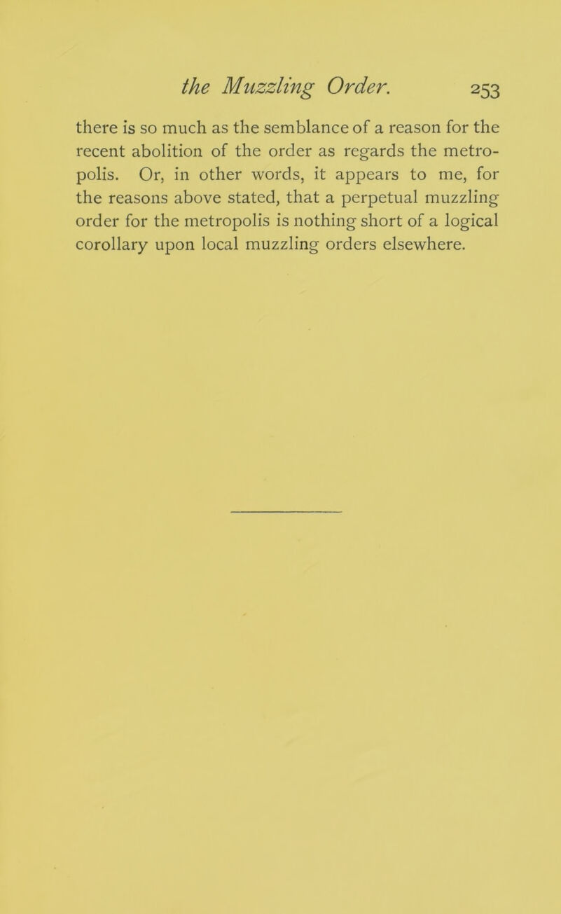 there is so much as the semblance of a reason for the recent abolition of the order as regards the metro- polis. Or, in other words, it appears to me, for the reasons above stated, that a perpetual muzzling order for the metropolis is nothing short of a logical corollary upon local muzzling orders elsewhere.