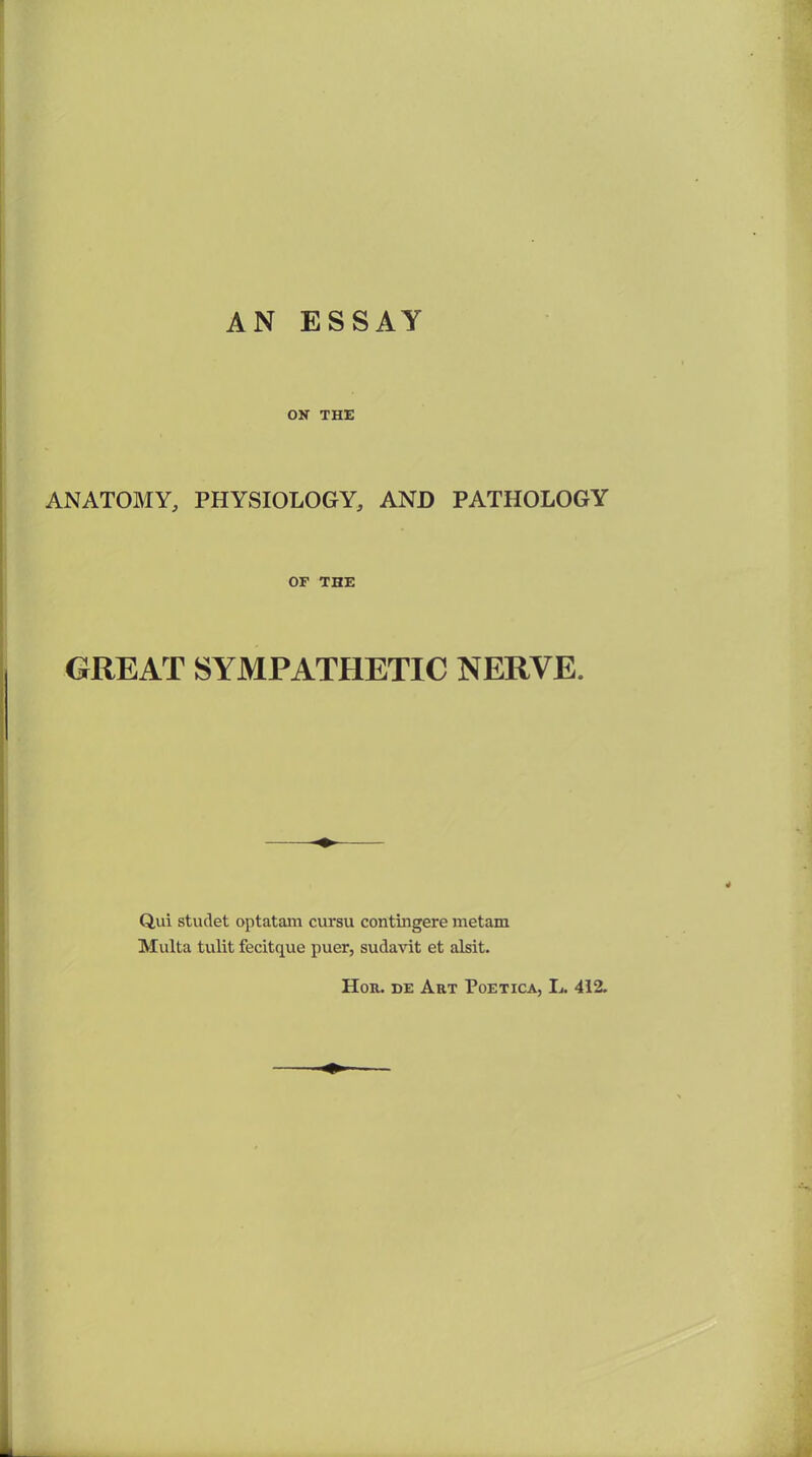 AN ESSAY ON THE ANATOMY, PHYSIOLOGY, AND PATHOLOGY OF THE GREAT SYMPATHETIC NERVE. Q,ui stuclet optatam cursu contingere metam Multa tulit fecitque puer, sudavit et alsit. Hon. de Art Poetica, L. 412.