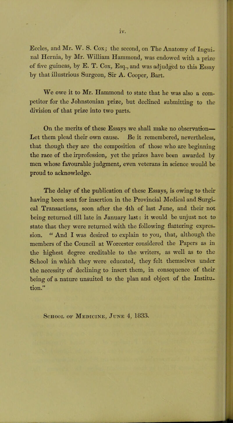 IV. Eccles, and Mr. W. S. Cox; the second, on The Anatomy of Ingui- nal Hernia, by Mr. William Hammond, was endowed with a prize of five guineas, by E. T. Cox, Esq., and was adjudged to this Essay by that illustrious Surgeon, Sir A. Cooper, Bart. We owe it to Mr. Hammond to state that he was also a com- petitor for the Johnstonian prize, hut declined submitting to the division of that prize into two parts. On the merits of these Essays we shall make no observation-— Let them plead their own cause. Be it remembered, nevertheless, that though they are the composition of those who are beginning the race of the irprofession, yet the prizes have been awarded by men whose favourable judgment, even veterans in science would be proud to acknowledge. The delay of the publication of these Essays, is owing to their having been sent for insertion in the Provincial Medical and Surgi- cal Transactions, soon after the 4th of last June, and their not being returned till late in January last : it would be unjust not to state that they were returned with the following flattering expres- sion. “ And I was desired to explain to you, that, although the members of the Council at Worcester considered the Papers as in the highest degree creditable to the writers, as well as to the School in which they were educated, they felt themselves under the necessity of declining to insert them, in consequence of their being of a nature unsuited to the plan and object of the Institu- tion.” School of Medicine, June 4, 1833.