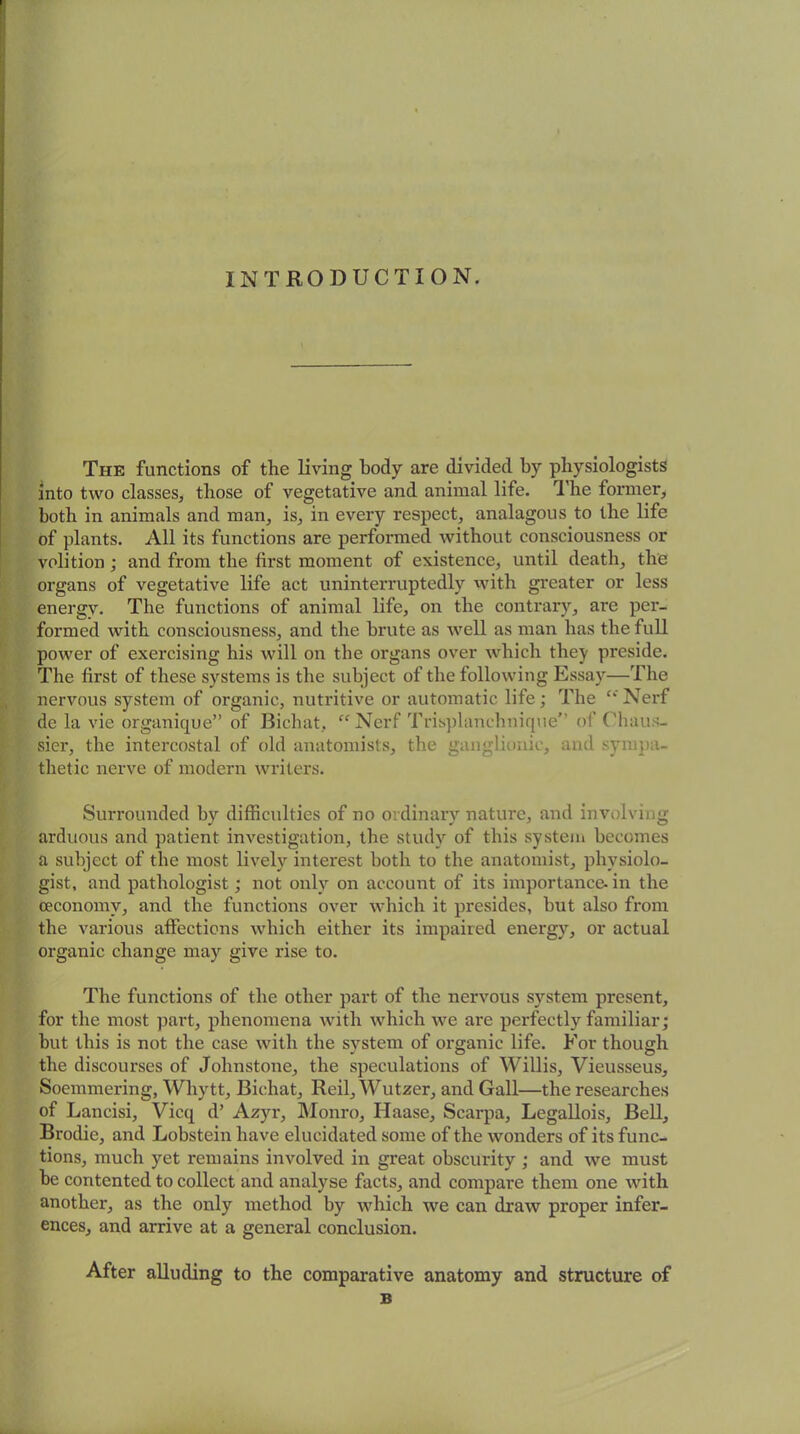 INTRODUCTION. The functions of the living body are divided by physiologists into two classes, those of vegetative and animal life. The former, both in animals and man, is, in every respect, analagous to the life of plants. All its functions are performed without consciousness or volition; and from the first moment of existence, until death, the organs of vegetative life act uninterruptedly with greater or less energy. The functions of animal life, on the contrary, are per- formed with consciousness, and the brute as well as man has the full power of exercising his will on the organs over which they preside. The first of these systems is the subject of the following Essay—The nervous system of organic, nutritive or automatic life; The “Nerf de la vie organique” of Bichat, “ Nerf Trisplanehnique” of Chaus- sier, the intercostal of old anatomists, the ganglionic, and sympa- thetic nerve of modern writers. Surrounded by difficulties of no ordinary nature, and involving arduous and patient investigation, the study of this system becomes a subject of the most lively interest both to the anatomist, physiolo- gist, and pathologist; not only on account of its importance- in the oeconomy, and the functions over which it presides, but also from the various affections which either its impaired energy, or actual organic change may give rise to. The functions of the other part of the nervous system present, for the most part, phenomena with which we are perfectly familiar; but this is not the case with the system of organic life. For though the discourses of Johnstone, the speculations of Willis, Vieusseus, Soemmering, Whytt, Bichat, Reil, Wutzer, and Gall—the researches of Lancisi, Vicq d’ Azyr, Monro, Haase, Scarpa, Legallois, Bell, Brodie, and Lobstein have elucidated some of the wonders of its func- tions, much yet remains involved in great obscurity ; and we must be contented to collect and analyse facts, and compare them one with another, as the only method by which we can draw proper infer- ences, and arrive at a general conclusion. After alluding to the comparative anatomy and structure of