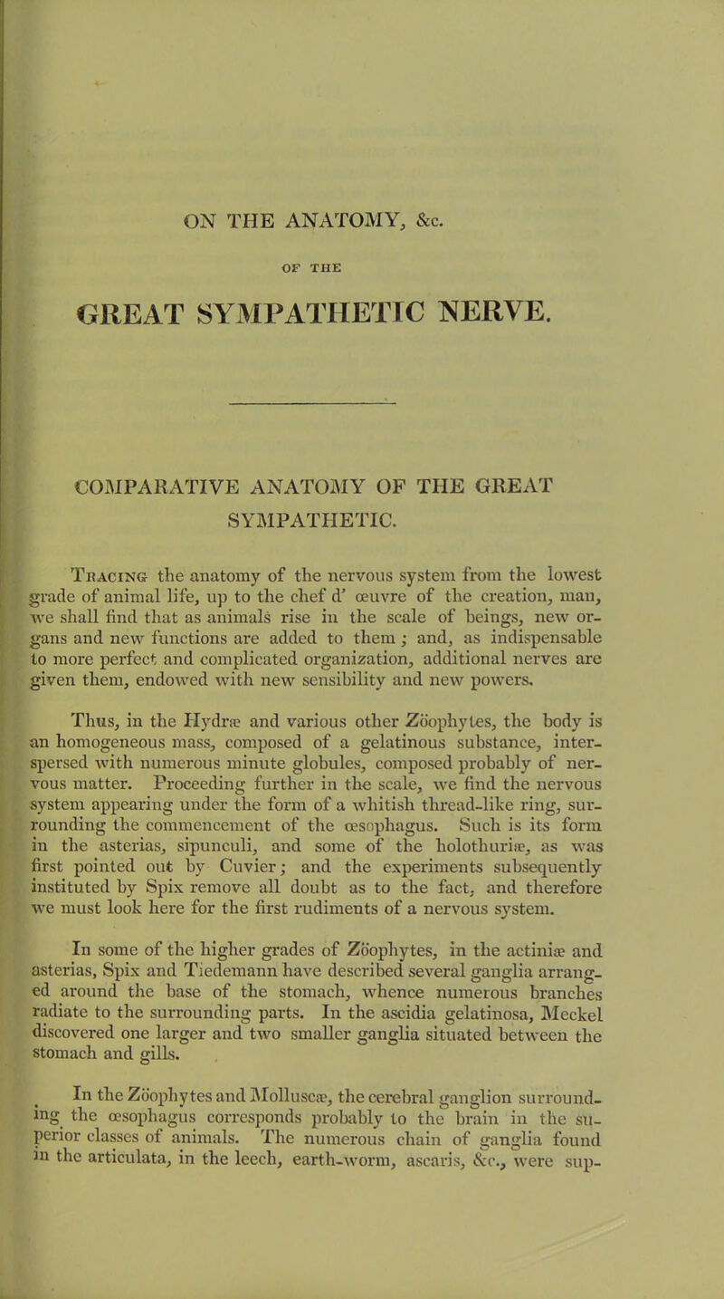 ON THE ANATOMY, &c. OF THE GREAT SYMPATHETIC NERVE. COMPARATIVE ANATOMY OF THE GREAT SYMPATHETIC. Tracing the anatomy of the nervous system from the lowest grade of animal life, up to the chef d’ oeuvre of the creation, man, we shall find that as animals rise in the scale of beings, new or- gans and new functions are added to them ; and, as indispensable to more perfect and complicated organization, additional nerves are given them, endowed with new sensibility and new powers. Thus, in the Hydra? and various other Zoophytes, the body is an homogeneous mass, composed of a gelatinous substance, inter- spersed with numerous minute globules, composed probably of ner- vous matter. Proceeding further in the scale, we find the nervous system appearing under the form of a whitish thread-like ring, sur- rounding the commencement of the oesophagus. Such is its form in the asterias, sipunculi, and some of the holothuri®, as was first pointed out hv Cuvier; and the experiments subsequently instituted by Spix remove all doubt as to the fact, and therefore we must look here for the first rudiments of a nervous system. In some of the higher grades of Zoophytes, in the actinia? and asterias, Spix and Tiedemann have described several ganglia arrang- ed around the base of the stomach, whence numerous branches radiate to the surrounding parts. In the ascidia gelatinosa, Meckel discovered one larger and two smaller ganglia situated between the stomach and gills. In the Zoophytes and Mollusc®, the cerebral ganglion surround- ing the oesophagus corresponds probably to the brain in the su- perior classes of animals. The numerous chain of ganglia found in the articulata, in the leech, earth-worm, ascaris, &c., were sup-
