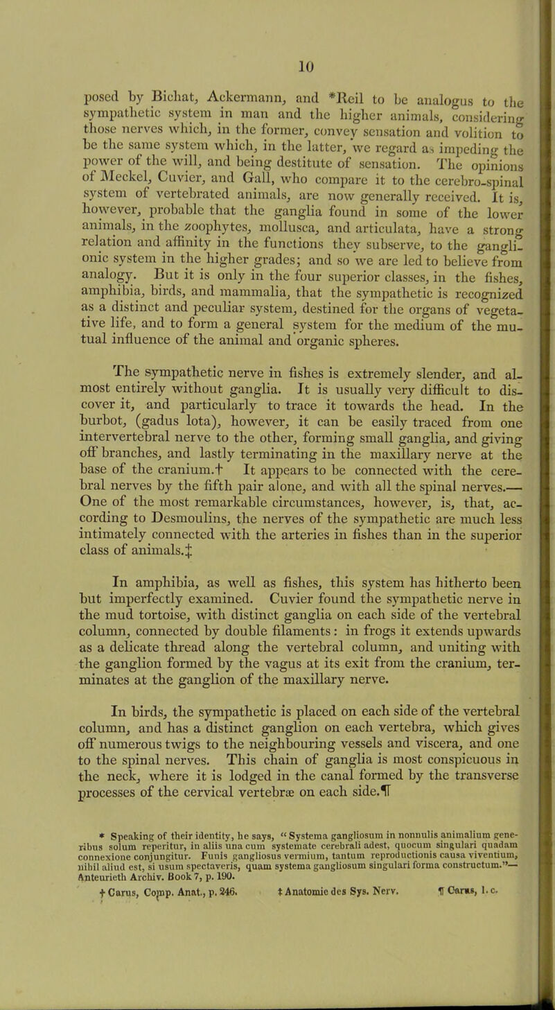 posed by Bichat, Ackermann, and *Ileil to be analogus to the sympathetic system in man and the higher animals, considering those nerves which, in the former, convey sensation and volition to be the same system which, in the latter, we regard as impeding the power of the will, and being destitute of sensation. The opinions of Meckel, Cuvier, and Gall, who compare it to the cerebro-spinal system of vertebrated animals, are now generally received. It is, however, probable that the ganglia found in some of the lower animals, in the zoophytes, mollusca, and articulata, have a strong relation and affinity in the functions they subserve, to the gangli- onic system in the higher grades; and so we are led to believe from analogy. But it is only in the four superior classes, in the fishes, amphibia, birds, and mammalia, that the sympathetic is recognized as a distinct and peculiar system, destined for the organs of vegeta- tive life, and to form a general system for the medium of the mu- tual influence of the animal and organic spheres. The sympathetic nerve in fishes is extremely slender, and al- most entirely without ganglia. It is usually very difficult to dis- cover it, and particularly to trace it towards the head. In the burbot, (gadus lota), however, it can be easily traced from one intervertebral nerve to the other, forming small ganglia, and giving off branches, and lastly terminating in the maxillary nerve at the base of the cranium.t It appears to be connected with the cere- bral nerves by the fifth pair alone, and with all the spinal nerves.— One of the most remarkable circumstances, however, is, that, ac- cording to Desmoulins, the nerves of the sympathetic are much less intimately connected with the arteries in fishes than in the superior class of animals. + In amphibia, as well as fishes, this system has hitherto been but imperfectly examined. Cuvier found the sympathetic nerve in the mud tortoise, with distinct ganglia on each side of the vertebral column, connected by double filaments: in frogs it extends upwards as a delicate thread along the vertebral column, and uniting with the ganglion formed by the vagus at its exit from the cranium, ter- minates at the ganglion of the maxillary nerve. In birds, the sympathetic is placed on each side of the vertebral column, and has a distinct ganglion on each vertebra, which gives off numerous twigs to the neighbouring vessels and viscera, and one to the spinal nerves. This chain of ganglia is most conspicuous in the neck, where it is lodged in the canal formed by the transverse processes of the cervical vertebrae on each side.H * Speaking of their identity, he says, “ Systema gangliosum in nonnulis animalium gene- ribus solum reperitur, in aliis una cum systemate cerebrali adest, quocum singulari quadam connexione conjungitur. Funis gangliosus vermium, tantum reproductionis causa viventium, nihil aliud est, si usum spectaveris, quarn systema gangliosum singulari forma constructum.”— Anteurieth Arckiv. Book 7, p. 190. + Carus, Co'np. Anat., p. 246. t Anatomie des Sys. Nerv. 11 Car«s, l.c.