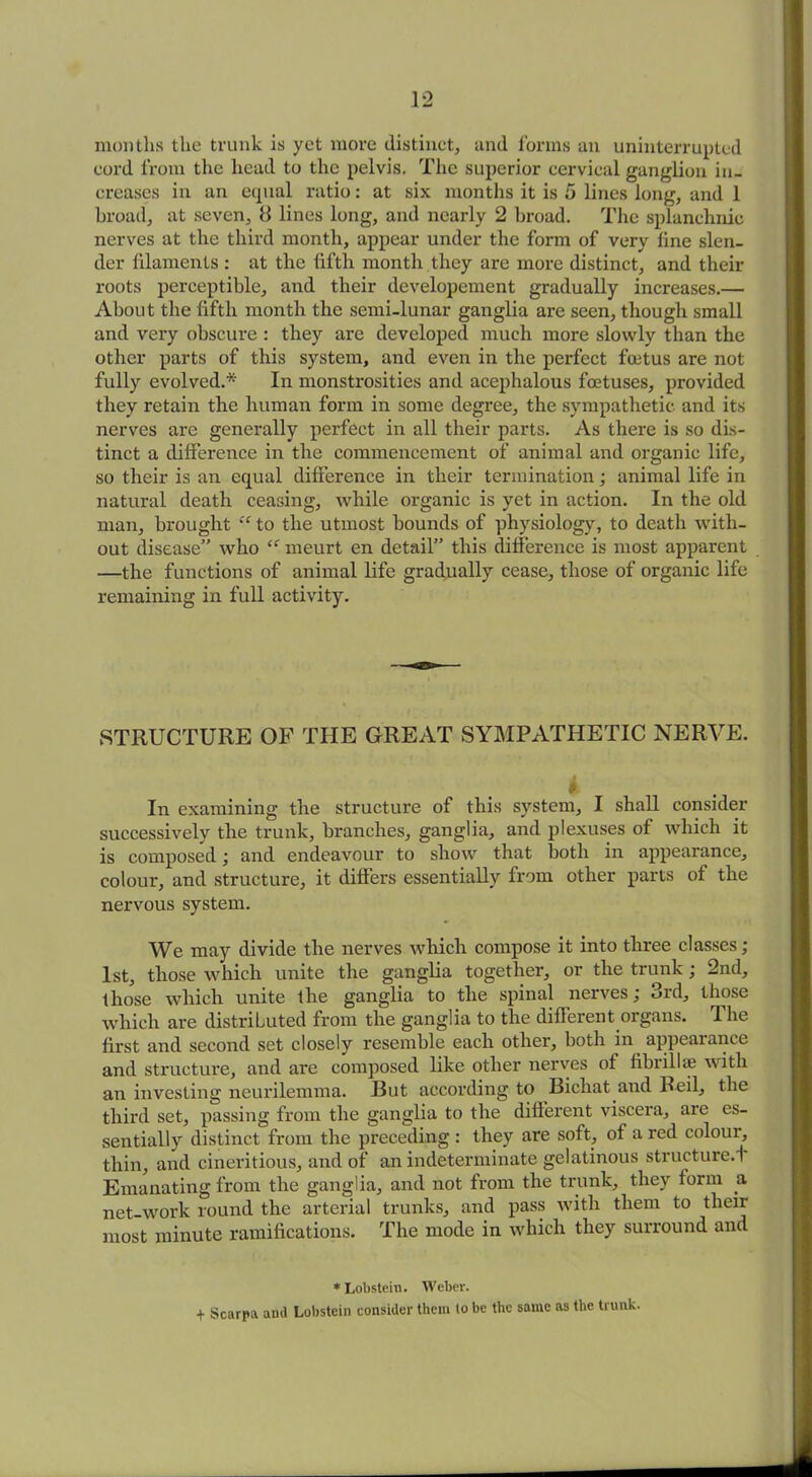months the trunk is yet more distinct, and forms an uninterrupted cord from the head to the pelvis. The superior cervical ganglion in- creases in an equal ratio: at six months it is 5 lines long, and 1 broad, at seven, 8 lines long, and nearly 2 broad. The splanchnic nerves at the third month, appear under the form of very line slen- der filaments : at the fifth month they are more distinct, and their roots perceptible, and their developement gradually increases.— About the fifth month the semi-lunar ganglia are seen, though small and very obscure : they are developed much more slowly than the other parts of this system, and even in the perfect foetus are not fully evolved.* In monstrosities and acephalous foetuses, provided they retain the human form in some degree, the sympathetic and its nerves are generally perfect in all their parts. As there is so dis- tinct a difference in the commencement of animal and organic life, so their is an equal difference in their termination; animal life in natural death ceasing, while organic is yet in action. In the old man, brought “ to the utmost bounds of physiology, to death with- out disease” who “ meurt en detail” this difference is most apparent —the functions of animal life gradually cease, those of organic life remaining in full activity. STRUCTURE OF THE GREAT SYMPATHETIC NERVE. i In examining the structure of this system, I shall consider successively the trunk, branches, ganglia, and plexuses of which it is composed; and endeavour to show that both in appearance, colour, and structure, it differs essentially from other parts of the nervous system. We may divide the nerves which compose it into three classes; 1st, those which unite the ganglia together, or the trunk; 2nd, those which unite the ganglia to the spinal nerves, old, those which are distributed from the ganglia to the different organs. The first and second set closely resemble each other, both in appearance and structure, and are composed like other nerves of fibrillae with an investing neurilemma. But according to Bichat and Reil, the third set, passing from the ganglia to the different viscera, are es- sentially distinct from the preceding : they are soft, of a red colour, thin, and cineritious, and of an indeterminate gelatinous structure.! Emanating from the ganglia, and not from the trunk, they form a net-work round the arterial trunks, and pass with them to their most minute ramifications. The mode in which they surround and * Lobstein. Weber. + Scarpa and Lobstein consider them to be the same as the trunk.
