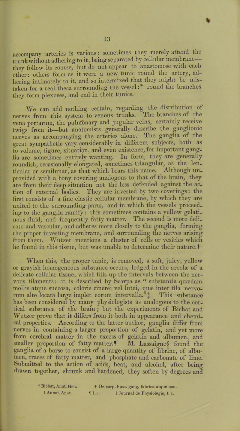 % accompany arteries is various: sometimes they merely attend the trunk without adhering to it, being separated by cellular membrane— they follow its course, hut do not appear to anastomose with each other: others form as it were a new tunic round the artery, ad- hering intimately to it, and so intermixed that they might he mis- taken for a real theca surrounding the vessel :* round the branches they form plexuses, and end in their tunics. We can add nothing certain, regarding the distribution of nerves from this system to venous trunks. The branches ol the vena portarum, the pulnlbnary and jugular veins, certainly receive twigs from it—but anatomists generally describe the ganglionic nerves as accompanying the arteries alone. The ganglia ot the great sympathetic vary considerably in different subjects, both as to volume, figure, situation, and even existence, for important gang- lia are sometimes entirely wanting. In form, they are generally roundish, occasionally elongated, sometimes triangular, as the len- ticular or semilunar, as that which bears this name. Although un- provided with a bony covering analogous to that of the brain, they are from their deep situation not the less defended against the ac- tion of external bodies. They are invested by two coverings : the first consists of a fine elastic cellular membrane, by which they are united to the surrounding parts, and in which the vessels proceed- ing to the ganglia ramify: this sometimes contains a yellow gelati- nous fluid, and frequently fatty matter. The second is more deli- cate and vascular, and adheres more closely to the ganglia, forming the proper investing membrane, and surrounding the nerves arising from them. Wutzer mentions a cluster of cells or vesicles which he found in this tissue, but was unable to determine their nature.t When this, the proper tunic, is removed, a soft, juicy, yellow or grayish homogeneous substance occurs, lodged in the areolae of a delicate cellular tissue, which fills up the intervals between the ner- vous filaments: it is described by Scarpa as “ substantia qua?dam mollis atque succosa, coloris cinerei vel lutei, quae inter fila nervo- rum alte locata large implet eorum intervalla.”:); This substance has been considered by many physiologists as analogous to the cor- tical substance of the brain; but the experiments of Bichat and Wutzer prove that it differs from it both in appearance and chemi- cal properties. According to the latter author, ganglia differ from nerves in containing a larger proportion of gelatin, and yet more from cerebral matter in the excess of gelatin and albumen, and smaller proportion of fatty matter.1T M. Lassaigne§ found the ganglia of a horse to consist of a large quantity of fibrine, of albu- men, traces of fatty matter, and phosphate and carbonate of lime. Submitted to the action of acids, heat, and alcohol, after being drawn together, shrunk and hardened, they soften by degrees and * Bichat, Anat. Gen. t Annot. Anat. + De corp. hum. gang, fabrica atque usu. IT 1. c. § Journal de Physiologie, 1.1.