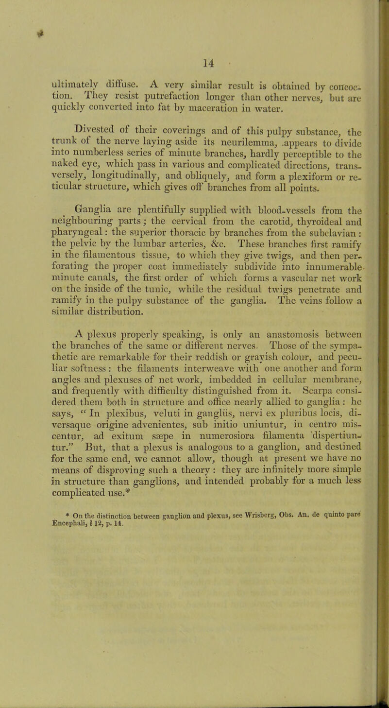 T* ultimately diffuse. A very similar result is obtained by concoc- tion. I hey resist putrefaction longer than other nerves, but are quickly converted into fat by maceration in water. Divested of their coverings and of this pulpy substance, the trunk of the nerve laying aside its neurilemma, .appears to divide into numberless series of minute branches, hardly perceptible to the naked eye, which pass in various and complicated directions, trans- versely, longitudinally, and obliquely, and form a plexiform or re- ticular structure, which gives off branches from all points. Ganglia are plentifully supplied with blood-vessels from the neighbouring parts; the cervical from the carotid, thyroideal and pharyngeal: the superior thoracic by branches from the subclavian : the pelvic by the lumbar arteries, &c. These branches first ramify in the filamentous tissue, to which they give twigs, and then per- forating the proper coat immediately subdivide into innumerable minute canals, the first order of which forms a vascular net work on the inside of the tunic, while the residual twigs penetrate and ramify in the pulpy substance of the ganglia. The veins follow a similar distribution. A plexus properly speaking, is only an anastomosis between the branches of the same or different nerves. Those of the sympa- thetic are remarkable for their reddish or grayish colour, and pecu- liar softness: the filaments interweave with one another and forixi angles and plexuses of net work, imbedded in cellular membrane, and frequently with difficulty distinguished from it. Scarpa consi- dered them both iix structure and office nearly allied to ganglia : he says, “ In plexibus, veluti in gangliis, nervi ex pluribus locis, di- versaque origine advenientes, sub initio uniuntur, in centra mis- centur, ad exitum saepe in numexosiora filamenta dispertiun- tur.” But, that a plexus is analogous to a ganglion, and destined for the same end, we cannot allow, though at present we have no means of disproving such a theory : they ax-e ixxfinitely more simple in structure than ganglions, and intended probably for a much less complicated use.* * On the distinction between ganglion and plexus, see Wrisberg, Obs. An. de quinto pare Encephali, 5 J2, p. 14.