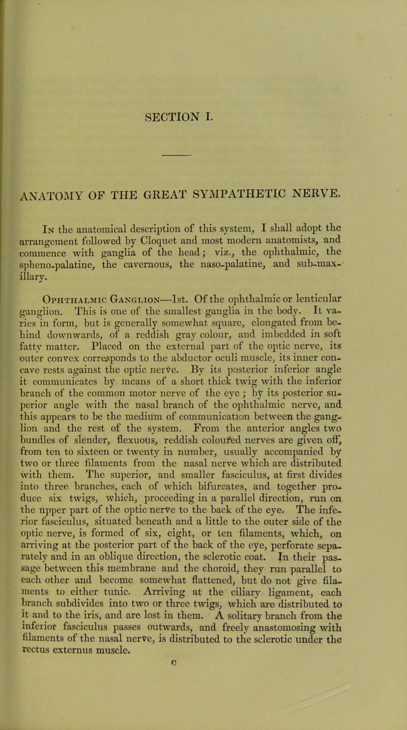 SECTION I. ANATOMY OF THE GREAT SYMPATHETIC NERVE. In the anatomical description of this system, I shall adopt the arrangement followed hy Cloquet and most modern anatomists, and commence with ganglia of the head; viz., the ophthalmic, the spheno-palatine, the cavernous, the naso-palatine, and sub-max- illary. Ophthalmic Ganglion—1st. Of the ophthalmic or lenticular ganglion. This is one of the smallest ganglia in the body. It va- ries in form, but is generally somewhat square, elongated from be- hind downwards, of a reddish gray colour, and imbedded in soft fatty matter. Placed on the external part of the optic nerve, its outer convex corresponds to the abductor oculi muscle, its inner con- cave rests against the optic nerve. By its posterior inferior angle it communicates hy means of a short thick twig with the inferior branch of the common motor nerve of the eye ; by its posterior su- perior angle with the nasal branch of the ophthalmic nerve, and this appears to be the medium of communication between the gang- lion and the rest of the system. From the anterior angles two bundles of slender, flexuous, reddish coloured nerves are given off, from ten to sixteen or twenty in number, usually accompanied by two or three filaments from the nasal nerve which are distributed with them. The superior, and smaller fasciculus, at first divides into three branches, each of which bifurcates, and together pro- duce six twigs, which, proceeding in a parallel direction, run on the upper part of the optic nerve to the hack of the eye. The infe- rior fasciculus, situated beneath and a little to the outer side of the optic nerve, is formed of six, eight, or ten filaments, which, on arriving at the posterior part of the hack of the eye, perforate sepa- rately and in an oblique direction, the sclerotic coat. In their pas- sage between this membrane and the choroid, they run parallel to each other and become somewhat flattened, hut do not give fila- ments to either tunic. Arriving at the ciliary ligament, each branch subdivides into two or three twigs, which are distributed to it and to the iris, and are lost in them. A solitary branch from the inferior fasciculus passes outwards, and freely anastomosing with filaments of the nasal nerve, is distributed to the sclerotic under the rectus externus muscle. c