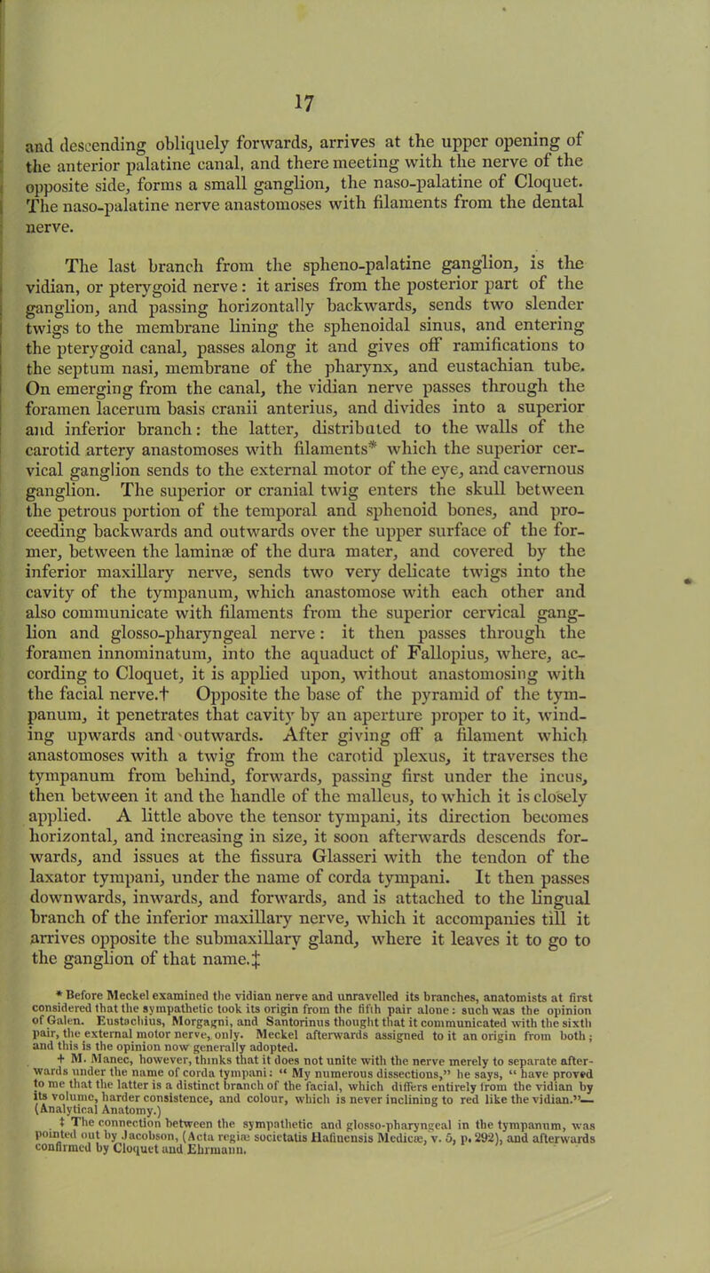 and descending obliquely forwards, arrives at the upper opening of the anterior palatine canal, and there meeting with the nerve of the opposite side, forms a small ganglion, the naso-palatine of Cloquet. The naso-palatine nerve anastomoses with filaments from the dental nerve. The last branch from the spheno-palatine ganglion, is the vidian, or pterygoid nerve: it arises from the posterior part of the ganglion, and passing horizontally backwards, sends two slender twigs to the membrane lining the sphenoidal sinus, and entering the pterygoid canal, passes along it and gives off ramifications to the septum nasi, membrane of the pharynx, and eustachian tube. On emerging from the canal, the vidian nerve passes through the foramen lacerum basis cranii anterius, and divides into a superior and inferior branch: the latter, distributed to the walls of the carotid artery anastomoses with filaments* which the superior cer- vical ganglion sends to the external motor of the eye, and cavernous ganglion. The superior or cranial twig enters the skull between the petrous portion of the temporal and sphenoid bones, and pro- ceeding backwards and outwards over the upper surface of the for- mer, between the laminae of the dura mater, and covered by the inferior maxillary nerve, sends two very delicate twigs into the cavity of the tympanum, which anastomose with each other and also communicate with filaments from the superior cervical gang- lion and glosso-pharyngeal nerve: it then passes through the foramen innominatum, into the aquaduct of Fallopius, where, ac- cording to Cloquet, it is applied upon, without anastomosing with the facial nerve.t Opposite the base of the pyramid of the tym- panum, it penetrates that cavity by an aperture proper to it, wind- ing upwards and outwards. After giving off' a filament which anastomoses with a twig from the carotid plexus, it traverses the tympanum from behind, forwards, passing first under the incus, then between it and the handle of the malleus, to which it is closely applied. A little above the tensor tympani, its direction becomes horizontal, and increasing in size, it soon afterwards descends for- wards, and issues at the fissura Glasseri with the tendon of the laxator tympani, under the name of corda tympani. It then passes downwards, inwards, and forwards, and is attached to the lingual branch of the inferior maxillary nerve, which it accompanies till it arrives opposite the submaxillary gland, where it leaves it to go to the ganglion of that name.J * Before Meckel examined the vidian nerve and unravelled its branches, anatomists at first considered that the sympathetic took its origin from the fifth pair alone: such was the opinion of Galen. Eustachius, Morgagni, and Santorinus thought that it communicated with the sixth pair, the external motor nerve, only. Meckel afterwards assigned to it an origin from both; and this is the opinion now generally adopted. + M. Manec, however, thinks that it does not unite with the nerve merely to separate after- wards under the name of corda tympani: “ My numerous dissections,” he says, “ have proved to me that the latter is a distinct branch of the facial, which differs entirely Irom the vidian by its volume, harder consistence, and colour, which is never inclining to red like the vidian.”— (Analytical Anatomy.) t The connection between the sympathetic and glosso-pharyngeal in the tympanum, was pointed out by Jacobson, (Acta regia; societatis Hafiucusis Mediae, v. 5, p. 292), and afterwards confirmed by Cloquet and Ehrmann.