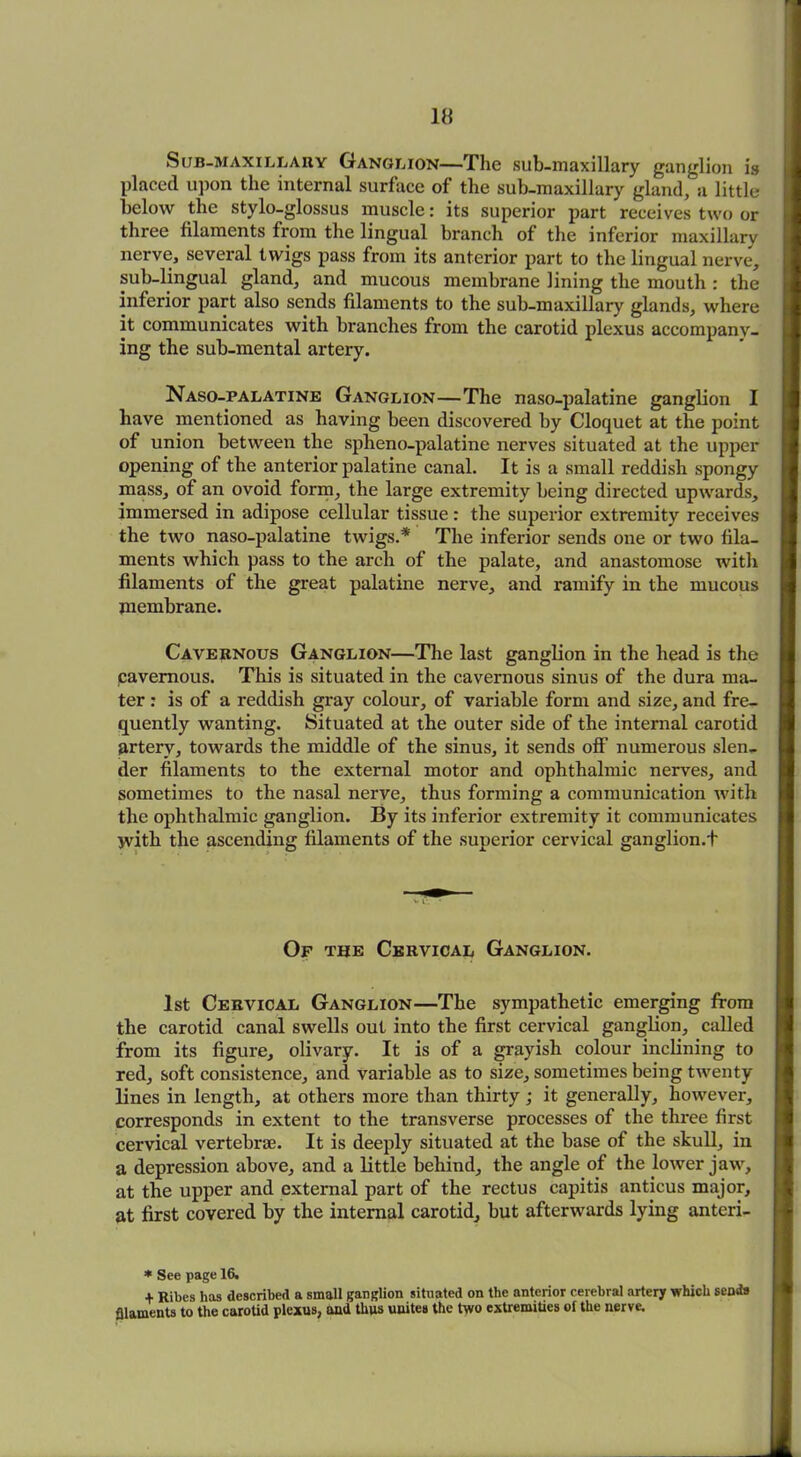 Sub-maxillary Ganglion—The sub-maxillary ganglion is placed upon the internal surface of the sub-maxillary gland, a little below the stylo-glossus muscle: its superior part receives two or three filaments from the lingual branch of the inferior maxillarv nerve, several twigs pass from its anterior part to the lingual nerve, sub-lingual gland, and mucous membrane lining the mouth : the inferior part also sends filaments to the sub-maxillary glands, where it communicates with branches from the carotid plexus accompany- ing the sub-mental artery. Naso-palatine Ganglion—The naso-palatine ganglion I have mentioned as having been discovered by Cloquet at the point of union between the spheno-palatine nerves situated at the upper opening of the anterior palatine canal. It is a small reddish spongy mass, of an ovoid form, the large extremity being directed upwards, immersed in adipose cellular tissue : the superior extremity receives the two naso-palatine twigs.* The inferior sends one or two fila- ments which pass to the arch of the palate, and anastomose with filaments of the great palatine nerve, and ramify in the mucous membrane. Cavernous Ganglion—The last ganglion in the head is the cavernous. This is situated in the cavernous sinus of the dura ma- ter : is of a reddish gray colour, of variable form and size, and fre- quently wanting. Situated at the outer side of the internal carotid artery, towards the middle of the sinus, it sends off numerous slen- der filaments to the external motor and ophthalmic nerves, and sometimes to the nasal nerve, thus forming a communication with the ophthalmic ganglion. By its inferior extremity it communicates with the ascending filaments of the superior cervical ganglion.t Of the Cervical Ganglion. 1st Cervical Ganglion—The sympathetic emerging from the carotid canal swells out into the first cervical ganglion, called from its figure, olivary. It is of a grayish colour inclining to red, soft consistence, and variable as to size, sometimes being twenty lines in length, at others more than thirty; it generally, however, corresponds in extent to the transverse processes of the three first cervical vertebrae. It is deeply situated at the base of the skull, in a depression above, and a little behind, the angle of the lower jaw, at the upper and external part of the rectus capitis anticus major, at first covered by the internal carotid, but afterwards lying anteri- * See page 16. + Ribes has described a small ganglion situated on the anterior cerebral artery which sends filaments to the carotid plexus, and thus unites the two extremities oi the nerve.