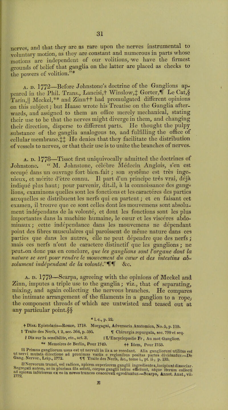 nerves, anti that they are as rare upon the nerves instrumental to voluntary motion, as they are constant and numerous in parts whose motions are independent of our volitions, we have the firmest <TOunds of belief that ganglia on the latter are placed as checks to the powers of volition.”* a. d. 1772—Before Johnstone’s doctrine of the Ganglions ap- peared in the Phil. Trans., Lancisi,+ Winslow,! Gorter,1T Le Cat,§ Tarin,|| Meckel,** and Zinntt had promulgated different opinions on this subject; but Haase wrote his Treatise on the Ganglia after- wards, and assigned to them an office merely mechanical, stating their use to be that the nerves might diverge in them, and changing their direction, disperse to different parts. He thought the pulpy substance of the ganglia analogous to, and fulfilling the office of cellular membrane.!! He denies that they facilitate the distribution of vessels to nerves, or that their use is to unite the branches of nerves. a. d. 1778—Tissot first uniquivocally admitted the doctrines of Johnstone. “ M. Johnstone, celebre Medecin Anglois, s’en est occupe dans un ouvrage fort bien-fait; son systeme est tres inge- nieux, et merite d’etre connu. II part d’un principe tr£s vrai, deja indique plus haut; pour parvenir, dit-il, a la connoissance des gang- lions, examinons quelles sont les fonctions et les caracteres des parties auxquelles se distribuent les nerfs qui en partent; et en faisant cet examen, il trouve que ce sont celles dont lesmouvemens sont absolu- ment independans de la volonte, et dont les fonctions sont les plus importantes dans la machine humaine, le cceur et les visceres abdo- minaux; cette independance dans les mouvemens ne dependant point des fibres musculaires qui paroissent de meme nature dans ces parties que dans les autres, elle ne peut dependre que des nerfs ; mais ces nerfs n'ont de caractere distinctif que les ganglions; ne peut-on done pas en conclure, que les ganglions sont Vorgane dont la nature se sert pour rendre le mouvement du cceur et des intestins ab- solument independant de la volonte.&c. A. d. 1779—Scarpa, agreeing with the opinions of Meckel and Zinn, imputes a triple use to the ganglia; viz., that of separating, mixing, and again collecting the nervous branches. He compares the intimate arrangement of the filaments in a ganglion to a rope, the component threads of which are untwisted and teased out at any particular point.§§ * 1. C., p. 22. + Diss. Epistolaris—Rom®, 1718. Morgagni, Adversaria Anatomica, No. 5, p. ] 10. t Traite des Nerfs, t 2, sec. 364, p. 595. H Chirurgia repurgata, sec. 799 et seq. i Dis sur la sensibilite, etc., art 3. || L’Encyclopsedie Fr, Au mot Ganglion. ** Memoires de Berlin, Pour 1749. ++ Idem, Pour 1753. tt Primus gangliorum usus est ut nervuli in iis a se recedant. Alia gangliorum' utilitas est ut nervi mutata directione ad proximas variis e regionibus positas partes dividantur He Gang. Nervor., Leip., 1772. HIT Traite des Nerfs, &c., tome i., pt ii-, p. 133. Nervorum trunci, vel radices, apicem superiorem gauglii ingredientes,incipiuntdissociar. fcegregati autem, ac in plurima fila soluti, corpus ganglii latius efficiunt, atque iterum collecti mo1'10'* lnfenorem ex eo ln novos truncos coacervati egrediuntur—Scarpa, Annot. Anat,vii. JS