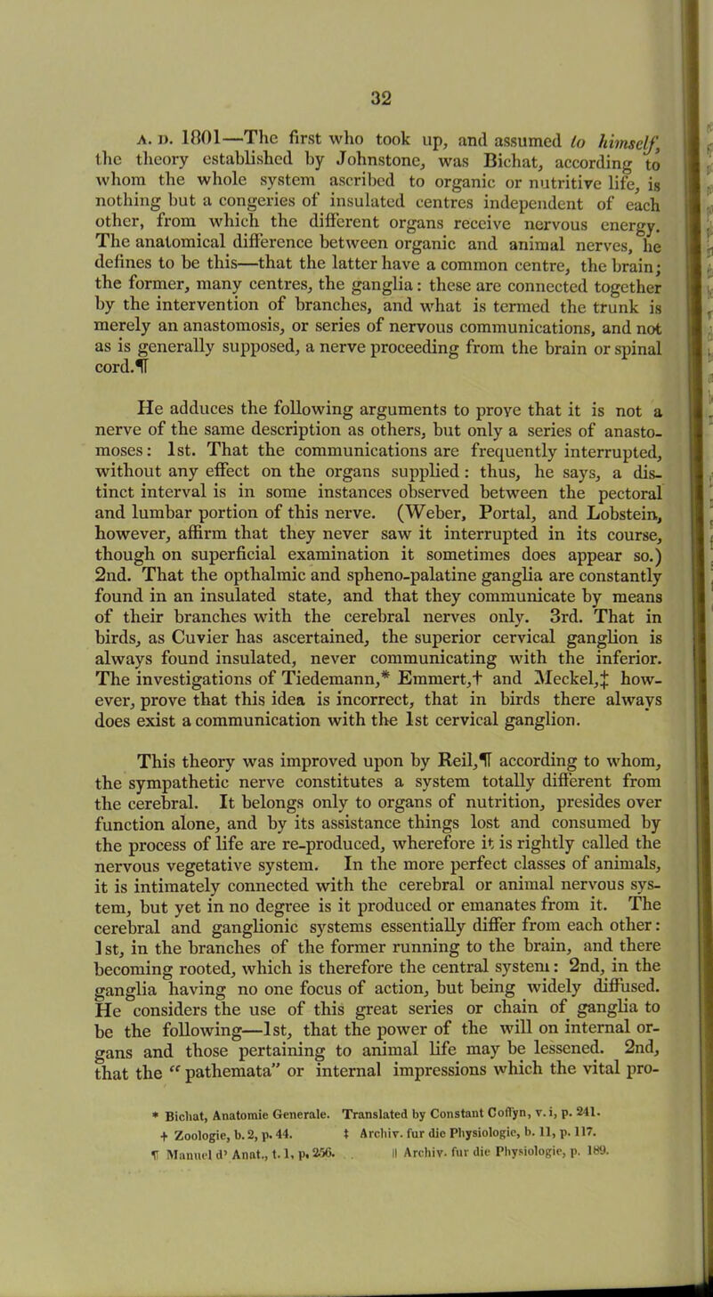 a. i). 1801—The first who took up, and assumed to himself, the theory established by Johnstone, was Bichat, according to whom the whole system ascribed to organic or nutritive life, is nothing but a congeries of insulated centres independent of each other, from which the different organs receive nervous energy. The anatomical difference between organic and animal nerves, he defines to be this—that the latter have a common centre, the brain; the former, many centres, the ganglia: these are connected together by the intervention of branches, and what is termed the trunk is merely an anastomosis, or series of nervous communications, and not as is generally supposed, a nerve proceeding from the brain or spinal cord.^T He adduces the following arguments to prove that it is not a nerve of the same description as others, but only a series of anasto- moses: 1st. That the communications are frequently interrupted, without any effect on the organs supplied: thus, he says, a dis- tinct interval is in some instances observed between the pectoral and lumbar portion of this nerve. (Weber, Portal, and Lobstein, however, affirm that they never saw it interrupted in its course, though on superficial examination it sometimes does appear so.) 2nd. That the opthalmic and spheno-palatine ganglia are constantly found in an insulated state, and that they communicate by means of their branches with the cerebral nerves only. 3rd. That in birds, as Cuvier has ascertained, the superior cervical ganglion is always found insulated, never communicating with the inferior. The investigations of Tiedemann,* Emmert,+ and Meckel,^ how- ever, prove that this idea is incorrect, that in birds there always does exist a communication with the 1st cervical ganglion. This theory was improved upon by Reil,H according to whom, the sympathetic nerve constitutes a system totally different from the cerebral. It belongs only to organs of nutrition, presides over function alone, and by its assistance things lost and consumed by the process of life are re-produced, wherefore it is rightly called the nervous vegetative system. In the more perfect classes of animals, it is intimately connected with the cerebral or animal nervous sys- tem, but yet in no degree is it produced or emanates from it. The cerebral and ganglionic systems essentially differ from each other: ] st, in the branches of the former running to the brain, and there becoming rooted, which is therefore the central system: 2nd, in the ganglia having no one focus of action, but being widely diffused. He considers the use of this great series or chain of ganglia to be the following—1st, that the power of the will on internal or- gans and those pertaining to animal life may be lessened. 2nd, that the “ pathemata” or internal impressions which the vital pro- * Bichat, Anatomic Generate. Translated by Constant Cofl'yn, v.i, p. 241. + Zoologie, b. 2, p. 44. X Archiv. fur die Physiologic, b. 11, p. 117. V Manuel d’ Anat., 1.1, p. 256. II Archiv. fur die Physiologic, p. 189.
