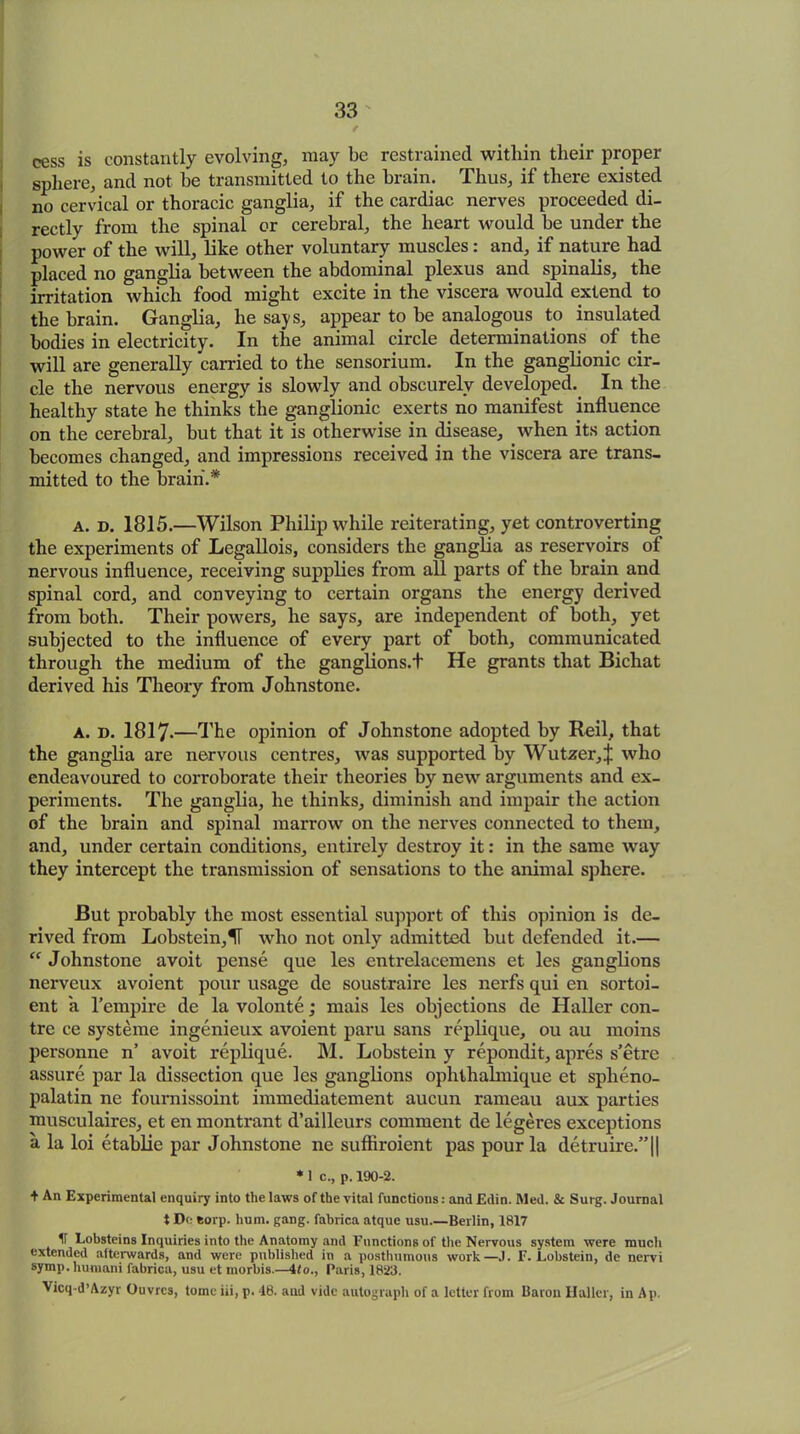 / cess is constantly evolving, may be restrained within their proper sphere, and not be transmitted to the brain. Thus, if there existed no cervical or thoracic ganglia, if the cardiac nerves proceeded di- rectly from the spinal or cerebral, the heart would be under the power of the will, like other voluntary muscles : and, if nature had placed no ganglia between the abdominal plexus and spinalis, the irritation which food might excite in the viscera would extend to the brain. Ganglia, he says, appear to be analogous to insulated bodies in electricity. In the animal circle determinations of the will are generally carried to the sensorium. In the ganglionic cir- cle the nervous energy is slowly and obscurely developed.. In the healthy state he thinks the ganglionic exerts no manifest influence on the cerebral, but that it is otherwise in disease, when its action becomes changed, and impressions received in the viscera are trans- mitted to the brain.* A. d. 1815.—Wilson Philip while reiterating, yet controverting the experiments of Legallois, considers the ganglia as reservoirs of nervous influence, receiving supplies from all parts of the brain and spinal cord, and conveying to certain organs the energy derived from both. Their powers, he says, are independent of both, yet subjected to the influence of every part of both, communicated through the medium of the ganglions.t He grants that Bichat derived his Theory from Johnstone. A. d. 1817-—The opinion of Johnstone adopted by Reil, that the ganglia are nervous centres, was supported by Wutzer,J who endeavoured to corroborate their theories by new arguments and ex- periments. The ganglia, he thinks, diminish and impair the action of the brain and spinal marrow on the nerves connected to them, and, under certain conditions, entirely destroy it: in the same way they intercept the transmission of sensations to the animal sphere. But probably the most essential support of this opinion is de- rived from Lobstein,IT who not only admitted but defended it.— “ Johnstone avoit pense que les entrelacemens et les ganglions nerveux avoient pour usage de soustraire les nerfs qui en sortoi- ent a l’empire de la volonte; mais les objections de Haller con- tre ce systeme ingenieux avoient paru sans replique, ou au moins personne n’ avoit replique. M. Lobstein y repondit, apres s’etre assure par la dissection que les ganglions ophthalmique et splieno- palatin ne fournissoint immediatement aucun rameau aux parties musculaires, et en montrant d’ailleurs comment de legeres exceptions a la loi etablie par Johnstone ne suftiroient pas pour la detruire.”|| * 1 c., p. 190-2. + An Experimental enquiry into the laws of the vital functions: and Edin. Med. & Surg. Journal t De fcorp. hum. gang, fabrica atque usu Beilin, 1817 ir Lobsteins Inquiries into the Anatomy and Functions of the Nervous system were much extended afterwards, and were published in a posthumous work—.1. F. Lobstein, de nervi symp. liumani fabrica, usu et morbis.—ito., Paris, 1823. Vicq-d’Azyr Ouvrcs, tome iii, p. 48. aud vide autograph of a letter from Baron Haller, in Ap.