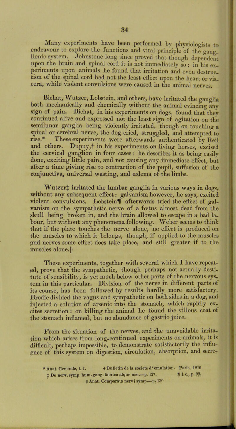 Many experiments have been performed by physiologists to endeavour to explore the functions and vital principle of the gang- lionic system. Johnstone long since proved that though dependent upon the brain and spinal cord it is not immediately so: in his ex- periments upon animals he found that irritation and even destruc- tion of the spinal cord had not the least effect upon the heart or vis- cera, while violent convulsions were caused in the animal nerves. Bichat, Wutzer, Lobstein, and others, have irritated the ganglia both mechanically and chemically without the animal evincing any sign of pain. Bichat, in his experiments on dogs, found that they continued alive and expressed not the least sign of agitation on the semilunar ganglia being violently irritated, though on touching a spinal or cerebral nerve, the dog cried, struggled, and attempted to rise.* These experiments were afterwards authenticated by Reil and others. Dupuy,t in his experiments on living horses, excised the cervical ganglion in four cases : he describes it as being easily done, exciting little pain, and not causing any immediate effect, but after a time giving rise to contraction of the pupil, suffusion of the conjunctiva, universal wasting, and oedema of the limbs. WutzerJ irritated the lumbar ganglia in various ways in dogs, without any subsequent effect: galvanism however, he says, excited violent convulsions. LobsteinU afterwards tried the effect of gal- vanism on the sympathetic nerve of a foetus almost dead from the skull being broken in, and the brain allowed to escape in a bad la- bour, but without any phenomena following. Weber seems to think that if the plate touches the nerve alone, no effect is produced on the muscles to which it belongs, though, if applied to the muscles and nerves some effect does take place, and still greater if to the muscles alone. || These experiments, together with several which I have repeat- ed, prove that the sympathetic, though perhaps not actually desti- tute of sensibility, is yet much below other parts of the nervous sys- tem in this particular. Division of the nerve in different parts of its course, has been followed by results hardly more satisfactory. Brodie divided the vagus and sympathetic on both sides in a dog, and injected a solution of arsenic into the stomach, which rapidly ex- cites secretion: on killing the animal he found the villous coat of flie stomach inflamed, but no abundance of gastric juice. From the situation of the nerves, and the unavoidable irrita- tion which arises from long-continued experiments on animals, it is difficult, perhaps impossible, to demonstrate satisfactorily the influ- ence of this system on digestion, circulation, absorption, and secre- * Anat. Generate, 11. + Bulletin de la societe d’ emulation. Paris, 1816 t De nerv. symp. hum. gang, fabrica atque usu.—p. 127. U l.c., p. 99. II Anat. Comparata nervi symp.—p. 130