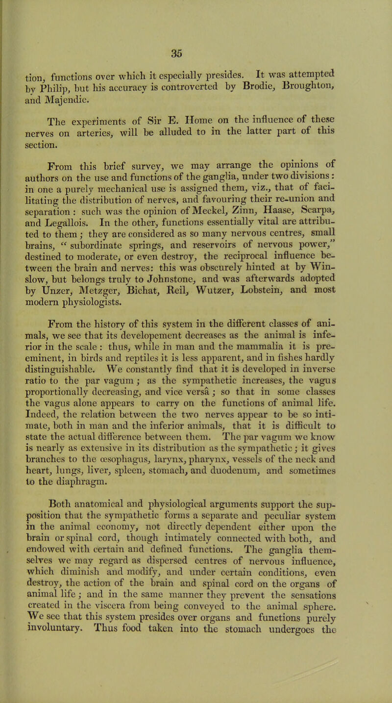 tion, functions over which it especially presides. It was attempted by Philip, hut his accuracy is controverted by Brodie, Broughton, and Majendie. The experiments of Sir E. Home on the influence of these nerves on arteries, will be alluded to in the latter part of this section. From this brief survey, we may arrange the opinions of authors on the use and functions of the ganglia, under two divisions: in one a purely mechanical use is assigned them, viz., that of faci- litating the distribution of nerves, and favouring their re-union and separation : such was the opinion of Meckel, Zinn, Haase, Scarpa, and Legallois. In the other, functions essentially vital are attribu- ted to them ; they are considered as so many nervous centres, small brains, “ subordinate springs, and reservoirs of nervous power,” destined to moderate, or even destroy, the reciprocal influence be- tween the brain and nerves: this was obscurely hinted at by Win- slow, but belongs truly to Johnstone, and was afterwards adopted by Unzer, Metzger, Bichat, Reil, Wutzer, Lobstein, and most modem physiologists. From the history of this system in the different classes of ani- mals, we see that its developement decreases as the animal is infe- rior in the scale : thus, while in man and the mammalia it is pre- eminent, in birds and reptiles it is less apparent, and in fishes hardly distinguishable. We constantly find that it is developed in inverse ratio to the par vagum; as the sympathetic increases, the vagus proportionally decreasing, and vice versa; so that in some classes the vagus alone appears to carry on the functions of animal life. Indeed, the relation between the two nerves appear to be so inti- mate, both in man and the inferior animals, that it is difficult to state the actual difference between them. The par vagum we know is nearly as extensive in its distribution as the sympathetic; it gives branches to the oesophagus, larynx, pharynx, vessels of the neck and heart, lungs, liver, spleen, stomach, and duodenum, and sometimes to the diaphragm. Both anatomical and physiological arguments support the sup- position that the sympathetic forms a separate and peculiar system in the animal economy, not directly dependent either upon the brain or spinal cord, though intimately connected with both, and endowed with certain and defined functions. The ganglia them- selves we may regard as dispersed centres of nervous influence, which diminish and modify, and under certain conditions, even destroy, the action of the brain and spinal cord on the organs of animal life; and in the same manner they prevent the sensations created in the viscera from being conveyed to the animal sphere. We see that this system presides over organs and functions purely involuntary. Thus food taken into the stomach undergoes the