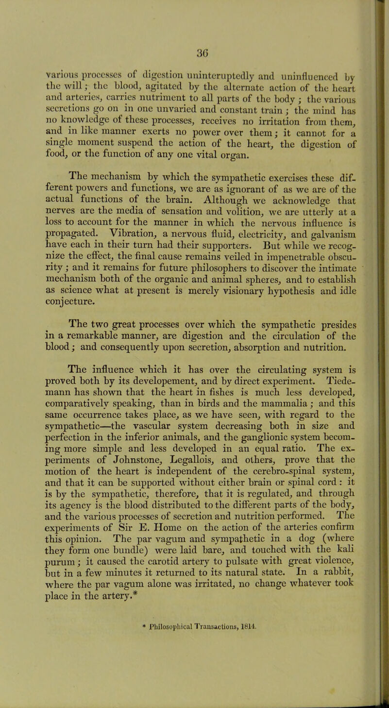 30 various processes of digestion uninteruptedly and uninfluenced by the will; the blood, agitated by the alternate action of the heart and arteries, carries nutriment to all parts of the body ; the various secretions go on in one unvaried and constant train ; the inind has no knowledge ot these processes, receives no irritation from them, and in like manner exerts no power over them; it cannot for a single moment suspend the action of the heart, the digestion of food, or the function of any one vital organ. The mechanism by which the sympathetic exercises these dif- ferent powers and functions, we are as ignorant of as we are of the actual functions of the brain. Although we acknowledge that nerves are the media of sensation and volition, we are utterly at a loss to account for the manner in which the nervous influence is propagated. Vibration, a nervous fluid, electricity, and galvanism have each in their turn had their supporters. But while we recog- nize the effect, the final cause remains veiled in impenetrable obscu- rity ; and it remains for future philosophers to discover the intimate mechanism both of the organic and animal spheres, and to establish as science what at present is merely visionary hypothesis and idle conjecture. The two great processes over which the sympathetic presides in a remarkable manner, are digestion and the circulation of the blood; and consequently upon secretion, absorption and nutrition. The influence which it has over the circulating system is proved both by its developement, and by direct experiment. Tiede- mann has shown that the heart in fishes is much less developed, comparatively speaking, than in birds and the mammalia; and this same occurrence takes place, as we have seen, with regard to the sympathetic—the vascular system decreasing both in size and perfection in the inferior animals, and the ganglionic system becom- ing more simple and less developed in an equal ratio. The ex- periments of Johnstone, Legallois, and others, prove that the motion of the heart is independent of the cerebro-spinal system, and that it can be supported without either brain or spinal cord: it is by the sympathetic, therefore, that it is regulated, and through its agency is the blood distributed to the different parts of the body, and the various processes of secretion and nutrition performed. The experiments of Sir E. Home on the action of the arteries confirm this opinion. The par vagum and sympathetic in a dog (where they form one bundle) were laid bare, and touched with the kali purum; it caused the carotid artery to pulsate with great violence, but in a few minutes it returned to its natural state. In a rabbit, where the par vagum alone was irritated, no change whatever took place in the artery.* * Philosophical Transactions, 1814.