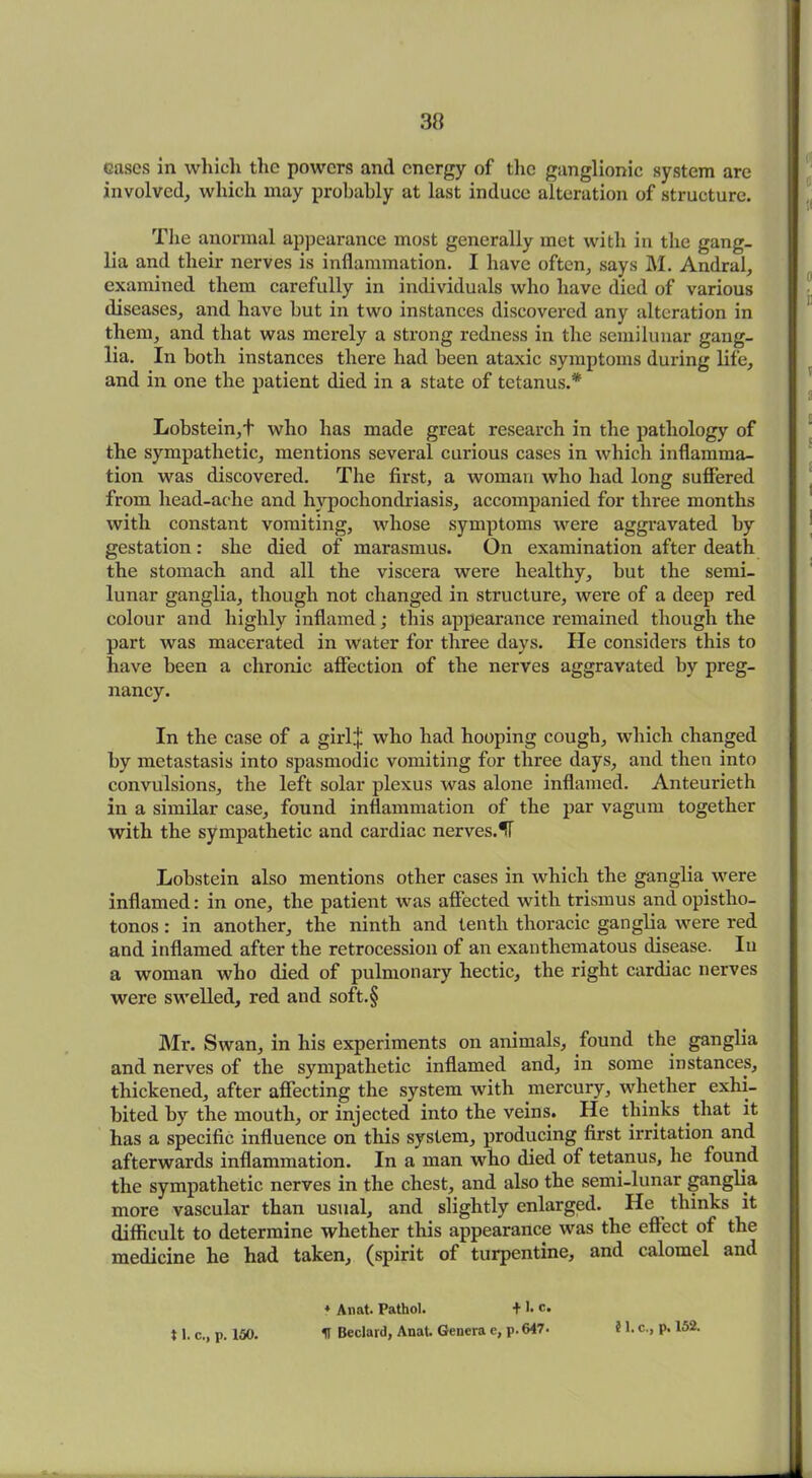 cases in which the powers and energy of the ganglionic system are involved, which may probably at last induce alteration of structure. The anormal appearance most generally met with in the gang- lia and their nerves is inflammation. I have often, says M. Andral, examined them carefully in individuals who have died of various diseases, and have hut in two instances discovered any alteration in them, and that was merely a strong redness in the semilunar gang- lia. In both instances there had been ataxic symptoms during life, and in one the patient died in a state of tetanus.'* Lobstein,t who has made great research in the pathology of the sympathetic, mentions several curious cases in which inflamma- tion was discovered. The first, a woman who had long suffered from head-aclie and hypochondriasis, accompanied for three months with constant vomiting, whose symptoms were aggravated by gestation: she died of marasmus. On examination after death the stomach and all the viscera were healthy, but the semi- lunar ganglia, though not changed in structure, were of a deep red colour and highly inflamed; this appearance remained though the part was macerated in water for three days. He considers this to have been a chronic affection of the nerves aggravated by preg- nancy. In the case of a girlj who had hooping cough, which changed by metastasis into spasmodic vomiting for three days, and then into convulsions, the left solar plexus was alone inflamed. Anteurieth in a similar case, found inflammation of the par vagum together with the sympathetic and cardiac nerves.^T Lohstein also mentions other cases in which the ganglia were inflamed: in one, the patient was affected with trismus and opistho- tonos : in another, the ninth and tenth thoracic ganglia were red and inflamed after the retrocession of an exanthematous disease. In a woman who died of pulmonary hectic, the right cardiac nerves were swelled, red and soft.§ Mr. Swan, in his experiments on animals, found the ganglia and nerves of the sympathetic inflamed and, in some instances, thickened, after affecting the system with mercury, whether exhi- bited by the mouth, or injected into the veins. He thinks that it has a specific influence on this system, producing first irritation and afterwards inflammation. In a man who died of tetanus, he found the sympathetic nerves in the chest, and also the semi-lunar ganglia more vascular than usual, and slightly enlarged. He thinks it difficult to determine whether this appearance was the effect of the medicine he had taken, (spirit of turpentine, and calomel and * Anat. Pathol. + 1. c. H Bedard, Anat. Genera e, p. 647- 11. c., p. 150. 5 1. c., p. 152.