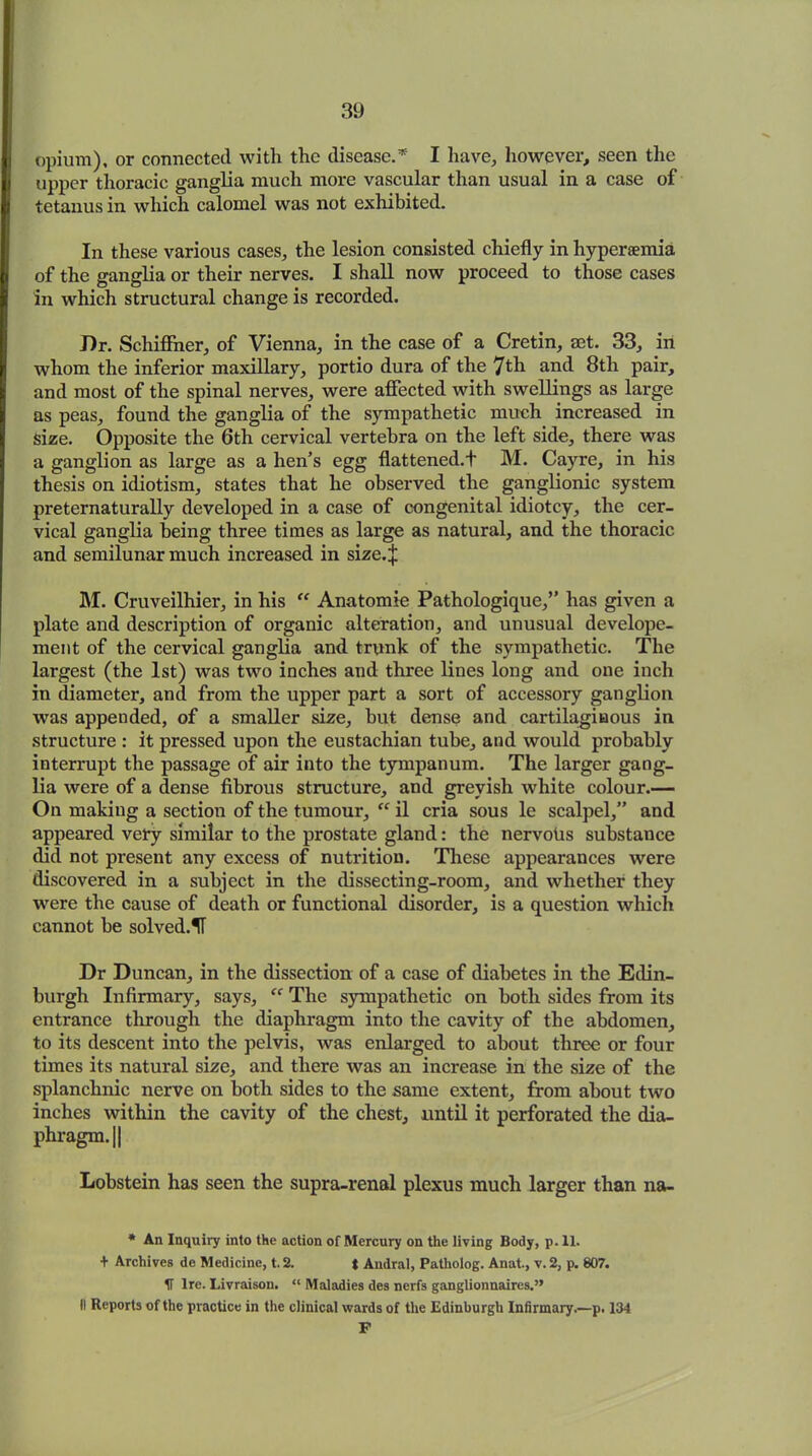 |j opium), or connected with the disease.* I have, however, seen the |j upper thoracic ganglia much more vascular than usual in a case of It tetanus in which calomel was not exhibited. In these various cases, the lesion consisted chiefly in hyperaemia | of the ganglia or their nerves. I shall now proceed to those cases I in which structural change is recorded. J)r. Schiffner, of Vienna, in the case of a Cretin, set. 33, in | whom the inferior maxillary, portio dura of the 7th and 8th pair, and most of the spinal nerves, were affected with swellings as large as peas, found the ganglia of the sympathetic much increased in size. Opposite the 6th cervical vertebra on the left side, there was j a ganglion as large as a hen’s egg flattened.f M. Cayre, in his thesis on idiotism, states that he observed the ganglionic system preternaturally developed in a case of congenital idiotcy, the cer- vical ganglia being three times as large as natural, and the thoracic and semilunar much increased in size.| M. Cruveilhier, in his “ Anatomie Pathologique,” has given a plate and description of organic alteration, and unusual develope- ment of the cervical ganglia and trunk of the sympathetic. The largest (the 1st) was two inches and three lines long and one inch in diameter, and from the upper part a sort of accessory ganglion was appended, of a smaller size, but dense and cartilaginous in structure : it pressed upon the eustachian tube, and would probably interrupt the passage of air into the tympanum. The larger gang- lia were of a dense fibrous structure, and greyish white colour.— On making a section of the tumour, il cria sous le scalpel,” and appeared vel-y similar to the prostate gland: the nervoUs substance did not present any excess of nutrition. These appearances were discovered in a subject in the dissecting-room, and whether they were the cause of death or functional disorder, is a question which cannot be solved.1T Dr Duncan, in the dissection of a case of diabetes in the Edin- burgh Infirmary, says, “ The sympathetic on both sides from its entrance through the diaphragm into the cavity of the abdomen, to its descent into the pelvis, was enlarged to about three or four times its natural size, and there was an increase in the size of the splanchnic nerve on both sides to the same extent, from about two inches within the cavity of the chest, until it perforated the dia- phragm. || Lobstein has seen the supra-renal plexus much larger than na- * An Inquiry into the action of Mercury on the living Body, p. II. + Archives de Medicine, t. 2. t Andral, Patholog. Anat., v. 2, p. 807. IT Ire. Livraison. “ Maladies dcs nerfs ganglionnaires.” II Reports of the practice in the clinical wards of the Edinburgh Infirmary.—p. 134 F