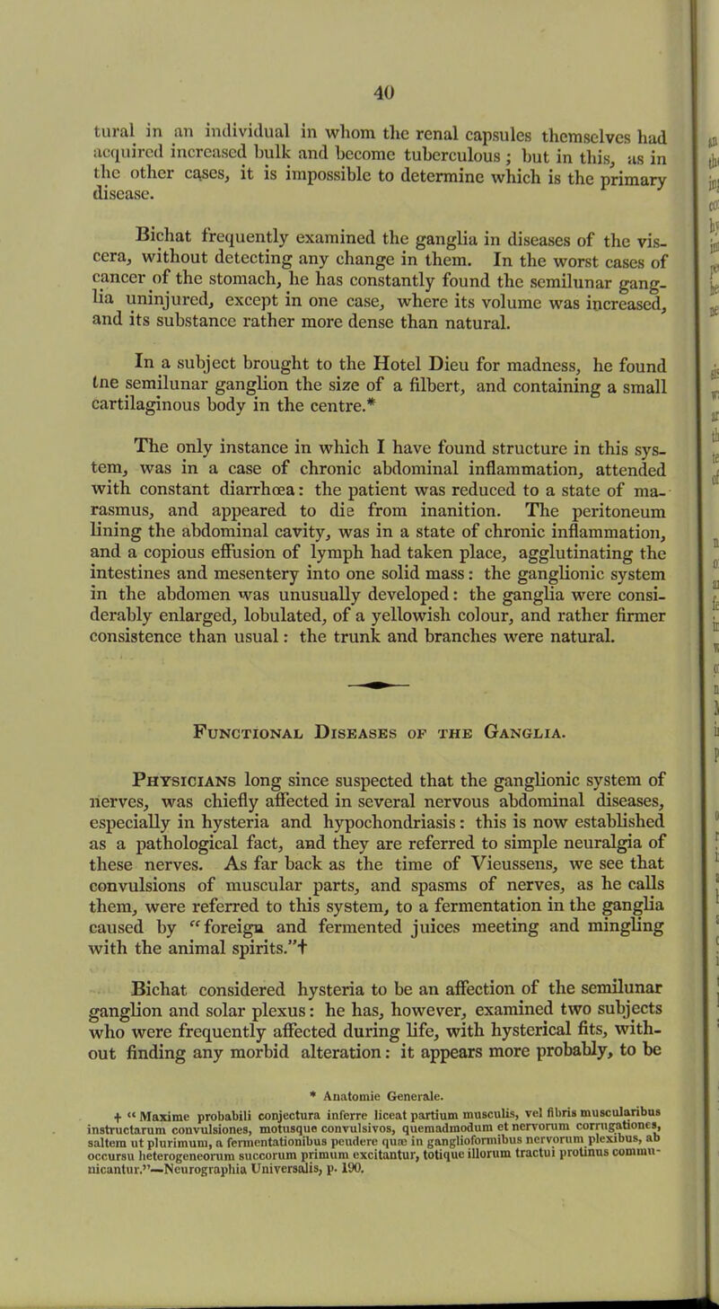 tural in an individual in whom, the renal capsules themselves had acquired increased hulk and become tuberculous ; but in this, as in the other cases, it is impossible to determine which is the primary disease. Bichat frequently examined the ganglia in diseases of the vis- cera, without detecting any change in them. In the worst cases of cancer of the stomach, he has constantly found the semilunar gang- lia uninjured, except in one case, where its volume was increased, and its substance rather more dense than natural. In a subject brought to the Hotel Dieu for madness, he found tne semilunar ganglion the size of a filbert, and containing a small cartilaginous body in the centre.* The only instance in which I have found structure in this sys- tem, was in a case of chronic abdominal inflammation, attended with constant diarrhoea: the patient was reduced to a state of ma- rasmus, and appeared to die from inanition. The peritoneum lining the abdominal cavity, was in a state of chronic inflammation, and a copious effusion of lymph had taken place, agglutinating the intestines and mesentery into one solid mass: the ganglionic system in the abdomen was unusually developed: the ganglia were consi- derably enlarged, lobulated, of a yellowish colour, and rather firmer consistence than usual: the trunk and branches were natural. Functional Diseases of the Ganglia. Physicians long since suspected that the ganglionic system of nerves, was chiefly affected in several nervous abdominal diseases, especially in hysteria and hypochondriasis: this is now established as a pathological fact, and they are referred to simple neuralgia of these nerves. As far back as the time of Vieussens, we see that convulsions of muscular parts, and spasms of nerves, as he calls them, were referred to this system, to a fermentation in the ganglia caused by foreign and fermented juices meeting and mingling with the animal spirits.”+ Bichat considered hysteria to be an affection of the semilunar ganglion and solar plexus: he has, however, examined two subjects who were frequently affected during life, with hysterical fits, with- out finding any morbid alteration: it appears more probably, to be * Auatomie Generate. + “ Maxirae probabili conjectura inferre liceat partium musculis, vel fibris muscularibus instructarum convulsiones, motusque convulsivos, quemadmodum et nervorum corrugationes, saltern ut plurimum, a fennentationibus peudere qu® in ganglioformibus nervorum plexibus, ab occursu heterogeneorum succorum primum excitantur, totiquo illorum tractui protinus comuiu- nicantur.”—Neurographia Universalis, p. 190.