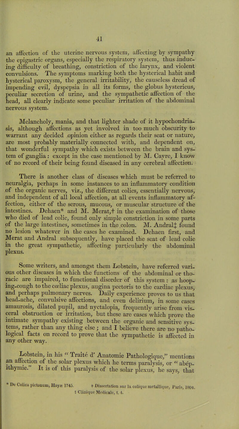 an affection of the uterine nervous system., affecting by sympathy the epigastric organs, especially the respiratory system, thus -induc- ing difficulty of breathing, constriction of the larynx, and violent convulsions. The symptoms marking both the hysterical habit and hysterical paroxysm, the general irritability, the causeless dread of impending evil, dyspepsia in all its forms, the globus hystericus, peculiar secretion of urine, and the sympathetic affection of the head, all clearly indicate some peculiar irritation of the abdominal nervous system. Melancholy, mania, and that lighter shade of it hypochondria- sis, although affections as yet involved in too much obscurity to warrant any decided opinion either as regards their seat or nature, are most probably materially connected with, and dependent on, that wonderful sympathy which exists between the brain and sys- tem of ganglia : except in the case mentioned by M. Cavre, I know of no record of their being found diseased in any cerebral affection. There is another class of diseases which must be referred to neuralgia, perhaps in some instances to an inflammatory condition of the organic nerves, viz., the different colics, essentially nervous, and independent of all local affection, at all events inflammatory af- fection, either of the serous, mucous, or muscular structure of the intestines. Dehaen* and M. Merat,+ in the examination of those who died of lead colic, found only simple constriction in some parts of the large intestines, sometimes in the colon. M. Andral^ found no lesion whatever in the cases he examined. Dehaen first, and Merat and Andral subsequently, have placed the seat of lead colic in the great sympathetic, affecting particularly the abdominal plexus. Some writers, and amongst them Xiobstein, have referred vari- ous other diseases in which the functions of the abdominal or tho- racic are impaired, to functional disorder of this system : as hoop- ing-cough to the cceliac plexus, augina pectoris to the cardiac plexus, and perhaps pulmonary nerves. Daily experience proves to us that head-ache, convulsive affections, and even delirium, in some cases amaurosis, dilated pupil, and nyctalopia, frequently arise from vis- ceral obstruction or irritation, but these are cases which prove the intimate sympathy existing between the organic and sensitive sys- tems, rather than any thing else; and I believe there are no patho- logical facts on record to prove that the sympathetic is affected in any other way. Lobstein, in his “ Traite d’ Anatomie Pathologique,” mentions an affection of the solar plexus which he terms paralysis, or “abep- lthymie. It is of this paralysis of the solar plexus, he says, that * De Colica pictonuw, Hayee 1740. + Dissertation sur la coliquemetallique, Paris, 1S04. t Clinique Mcdicalc, t. 4.