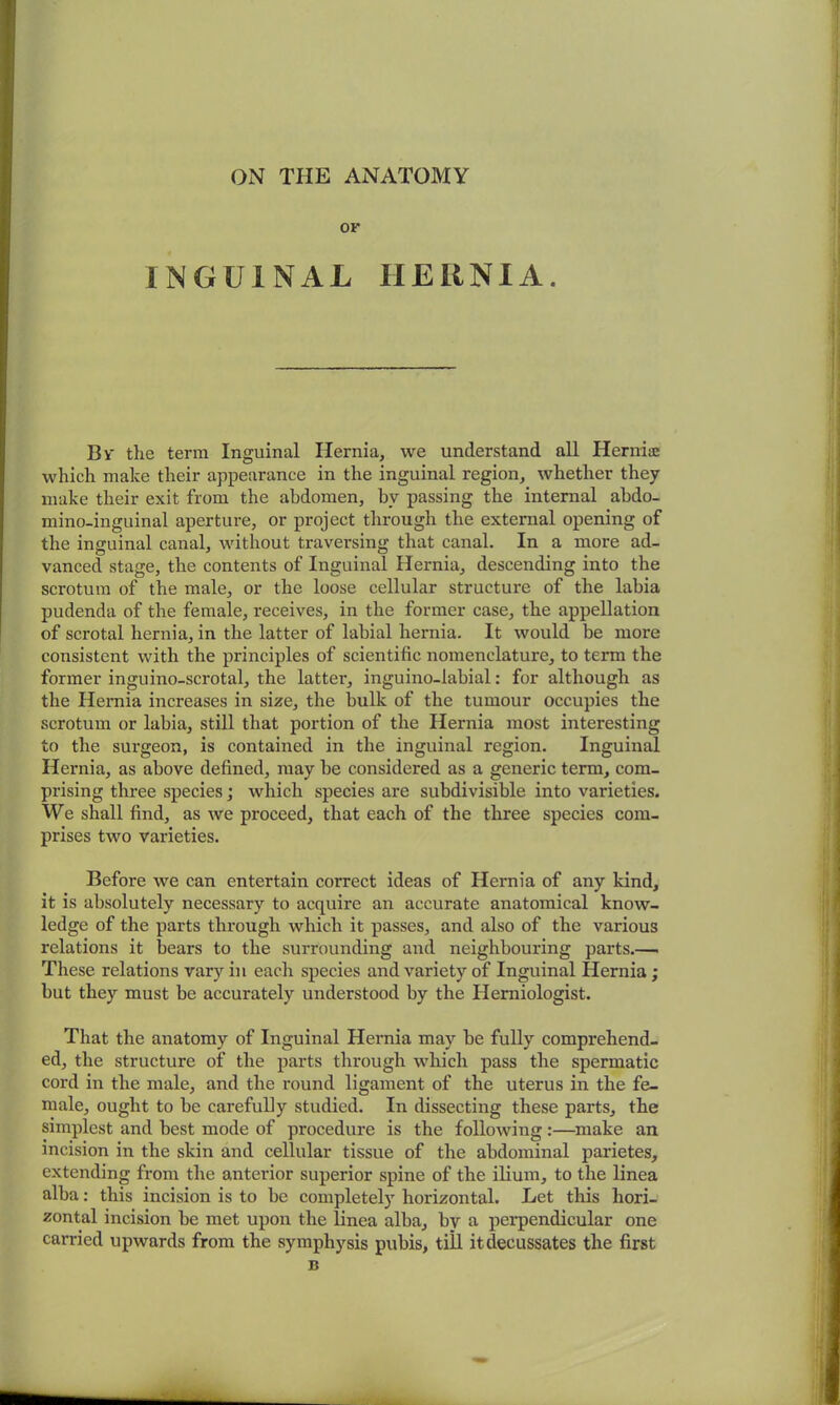 ON THE ANATOMY OF INGUINAL HERNIA. By the term Inguinal Hernia, we understand all Hernia which make their appearance in the inguinal region, whether they make their exit from the abdomen, bv passing the internal abdo- mino-inguinal aperture, or project through the external opening of the inguinal canal, without traversing that canal. In a more ad- vanced stage, the contents of Inguinal Hernia, descending into the scrotum of the male, or the loose cellular structure of the labia pudenda of the female, receives, in the former case, the appellation of scrotal hernia, in the latter of labial hernia. It would be more consistent with the principles of scientific nomenclature, to term the former inguino-scrotal, the latter, inguino-labial: for although as the Hernia increases in size, the bulk of the tumour occupies the scrotum or labia, still that portion of the Hernia most interesting to the surgeon, is contained in the inguinal region. Inguinal Hernia, as above defined, may be considered as a generic term, com- prising three species; which species are subdivisible into varieties. We shall find, as we proceed, that each of the three species com- prises two varieties. Before we can entertain correct ideas of Hernia of any kind, it is absolutely necessary to acquire an accurate anatomical know- ledge of the parts through which it passes, and also of the various relations it bears to the surrounding and neighbouring parts.— These relations vary in each species and variety of Inguinal Hernia; but they must be accurately understood by the Herniologist. That the anatomy of Inguinal Hernia may be fully comprehend- ed, the structure of the parts through which pass the spermatic cord in the male, and the round ligament of the uterus in the fe- male, ought to be carefully studied. In dissecting these parts, the simplest and best mode of procedure is the following:—make an incision in the skin and cellular tissue of the abdominal parietes, extending from the anterior superior spine of the ilium, to the linea alba: this incision is to be completely horizontal. Let this hori- zontal incision be met upon the linea alba, by a perpendicular one carried upwards from the symphysis pubis, till it decussates the first B