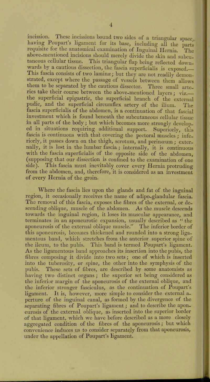 incission. These incissions bound two sides of a triangular space having Poupart’s ligament for its base, including all the parts requisite for the anatomical examination of Inguinal Hernia. The above-mentioned incisions should merely divide the skin and subcu- taneous cellular tissue. This triangular flap being reflected down- wards by a cautious dissection, the fascia superficialis is exposed. This fascia consists of two lamirne; but they are not readily demon- strated, except where the passage of vessels between them allows them to be separated by the cautious dissector. Three small arte- ries take their course between the above-mentioned layers ; viz. the superficial epigastric, the superficial branch of the external pudic, and the superficial circumflex artery of the ilium. The fascia superficialis of the abdomen, is a continuation of that fascial investment which is found beneath the subcutaneous cellular tissue in all parts of the body; but which becomes more strongly develop- ed in situations requiring additional support. Superiorly, this fascia is continuous with that covering the pectoral muscles ; infe- riorly, it passes down on the thigh, scrotum, and perinceum; exter- nally, it is lost in the lumbar fascia; internally, it is continuous with the fascia superficialis of the opposite side of the abdomen, (supposing that our dissection is confined to the examination of one side). This fascia must inevitably cover every Hernia protruding from the abdomen, and, therefore, it is considered as an investment of every Hernia of the groin. Where the fascia lies upon the glands and fat of the inguinal region, it occasionally receives the name of adipo-glandular fascia. The removal of this fascia, exposes the fibres of the external, or de- scending oblique, muscle of the abdomen. As the muscle descends towards the inguinal region, it loses its muscular appearance, and terminates in an aponeurotic expansion, usually described as “ the aponeurosis of the external oblique muscle.” The inferior border of this aponeurosis, becomes thickened and rounded into a strong liga- mentous band, which stretches from the anterior superior spine of the ileum, to the pubis. This band is termed Poupart’s ligament. As the ligamentous band approaches its insertion into the pubis, the fibres composing it divide into two sets; one of which is inserted into the tuberosity, or spine, the other into the symphysis of the pubis. These sets of fibres, are described by some anatomists as having two distinct organs; the superior set being considered as the inferior margin of the aponeurosis of the external oblique, and the inferior stronger fasciculus, as the continuation of Poupart’s ligament. It is, however, more simple to consider the external a- perture of the inguinal canal, as formed by the divergence of the separating fibres of Poupart’s ligament; and to describe the apon- eurosis of the external oblique, as inserted into the superior border of that ligament, which we have before described as a more closely aggregated condition of the fibres of the aponeurosis; but which convenience induces us to consider separately from that aponeurosis, under the appellation of Poupart’s ligament.