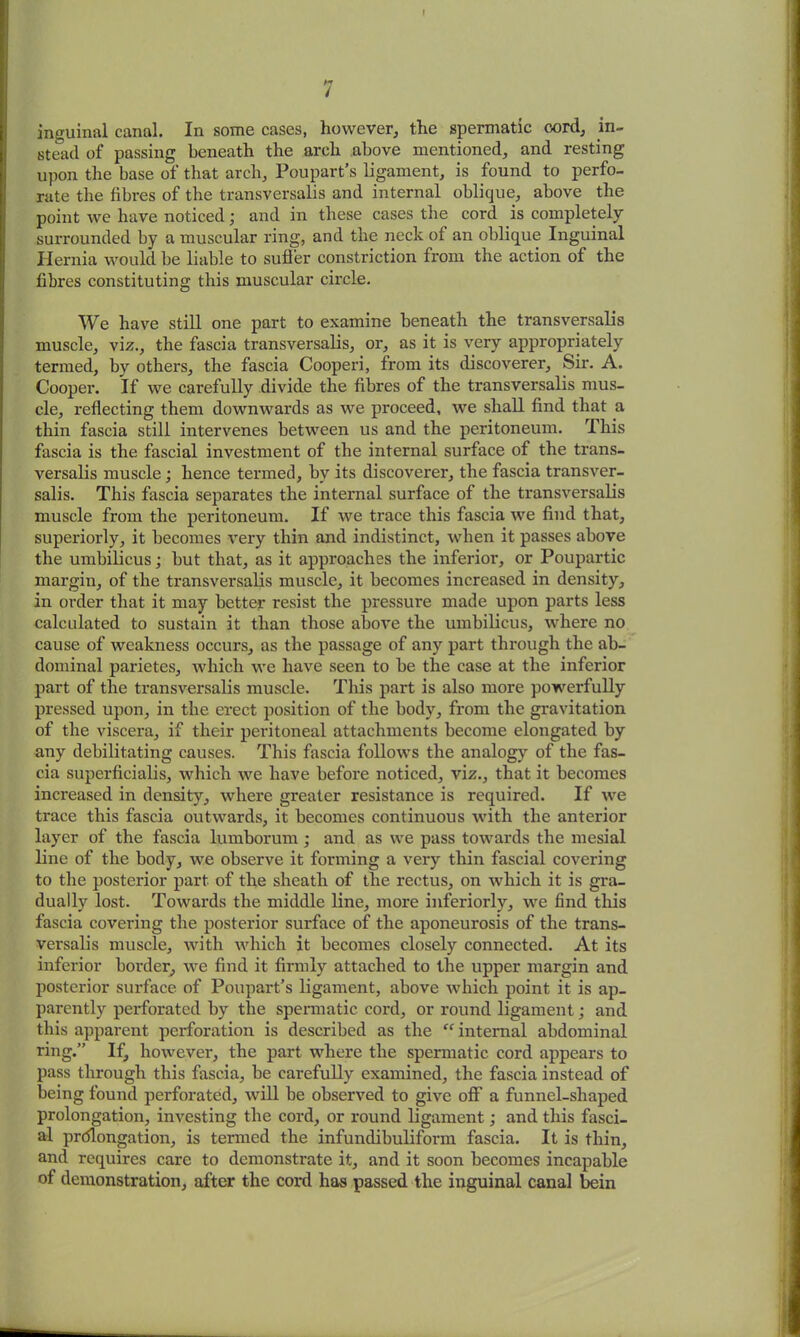 >7 / inguinal canal. In some cases, however, the spermatic oord, in- stead of passing beneath the arch above mentioned, and resting upon the base of that arch, Poupart’s ligament, is found to perfo- rate the fibres of the transversalis and internal oblique, above the point we have noticed; and in these cases the cord is completely surrounded by a muscular ring, and the neck of an oblique Inguinal Hernia would be liable to suffer constriction from the action of the fibres constituting this muscular circle. We have still one part to examine beneath the transversalis muscle, viz., the fascia transversalis, or, as it is very appropriately termed, by others, the fascia Cooperi, from its discoverer. Sir. A. Cooper, if we carefully divide the fibres of the transversalis mus- cle, reflecting them downwards as we proceed, we shall find that a thin fascia still intervenes between us and the peritoneum. This fascia is the fascial investment of the internal surface of the trans- versalis muscle; hence termed, by its discoverer, the fascia transver- salis. This fascia separates the internal surface of the transversalis muscle from the peritoneum. If we trace this fascia we find that, superiorly, it becomes very thin and indistinct, when it passes above the umbilicus; but that, as it approaches the inferior, or Poupartic margin, of the transversalis muscle, it becomes increased in density, in order that it may better resist the pressure made upon parts less calculated to sustain it than those above the umbilicus, where no cause of weakness occurs, as the passage of any part through the ab- dominal parietes, which we have seen to be the case at the inferior part of the transversalis muscle. This part is also more powerfully pressed upon, in the erect position of the body, from the gravitation of the viscera, if their peritoneal attachments become elongated by any debilitating causes. This fascia follows the analogy of the fas- cia superficialis, which we have before noticed, viz., that it becomes increased in density, where greater resistance is required. If we trace this fascia outwards, it becomes continuous with the anterior layer of the fascia lumborum ; and as we pass towards the mesial line of the body, we observe it forming a very thin fascial covering to the posterior part of the sheath of the rectus, on which it is gra- dually lost. Towards the middle line, more inferiorly, we find this fascia covering the posterior surface of the aponeurosis of the trans- versalis muscle, with which it becomes closely connected. At its inferior border, we find it firmly attached to the upper margin and posterior surface of Poupart’s ligament, above which point it is ap- parently perforated by the spermatic cord, or round ligament; and this apparent perforation is described as the “ internal abdominal ring.” If, however, the part where the spermatic cord appears to pass through this fascia, be carefully examined, the fascia instead of being found perforated, will be observed to give off a funnel-shaped prolongation, investing the cord, or round ligament; and this fasci- al prolongation, is termed the infundibulifonn fascia. It is thin, and requires care to demonstrate it, and it soon becomes incapable of demonstration, after the cord has passed the inguinal canal bein